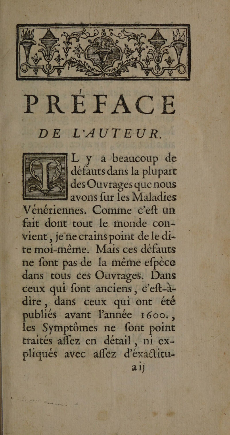 PRÉFACE == L y à beaucoup de = défauts dans la plupart SE] des Ouvrages que nous ET avons {ur les Maladies _Venériennes. Comme c’eft un fait dont tout le monde con- Vient, je ñe crains point de le di- re moi-même. Mais ces défauts ne font pas de la mêrne efpèce dans tous ces Ouvrages. Dans ceux qui font anciens, c’eft-à- dire, dans ceux qui ont été publiés avant l’année 1600., les Symptomes ne font point traites affez en détail, ni ex- pliqués ‘avec aflez d’exaétitu-