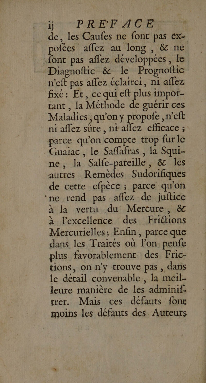 ij PRE E ACER ER de, les Caufes ne font pas Ex- pofées aflez au long , & né font pas affez développées, le Diagnoftic & le Prognoftic n’eft pas affez éclairci, n1 aflez fixe: Et, cequi eft plus impor- tant , la Méthode de guérir ces Maladies, qu’on y propofe , n’eft ni aflez sûre , nt aflez efficace ; parce qu’on compte trop fur le Guaiac , le Saffafras , la Squi- ne, la Salfe-pareille, & les autres Remèdes Sudorifiques de cette efpèce ; parce qu'on ‘ne rend pas aflez de juftice à la vertu du Merture, & à l'excellence des Frictions Mercurielles; Enfin, parce que dans les Traités où l’on penfe plus favorablement des Fric- tions, on n'y trouve pas , dans le détail convenable , la meil- leure manière de les adminif- trer. Mais ces défauts font moins les défauts des Auteurs