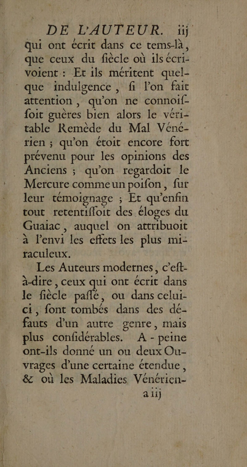 DE L'AUTEUR. ïi Qui ont écrit dans ce tems-là, que ceux du fiècle où ils écri- voient : Et ils méritent quel- ‘que indulgence , fi l’on fait attention , qu'on ne connoif- {oit guères bien alors le véri- table Remède du Mal Vénc- rien ; qu'on étoit encore fort prévenu pour les opinions des Anciens ; qu'on regardoit le Mercure comme un poifon, fur leur témoignage ; Et qu nt tout retentifloit des éloges du | Guaiac, auquel on attribuoit ‘à étivi les effets les plus mi- raculeux. Les Auteurs modernes, c’eft- à-dire , ceux qui ont écrit dans le fiècle pañlé, ou dans celui- ci, font tombés dans des dé- fauts d'un autre genre, mais plus confiderables. A - peine ont-ils donné un ou deux Ou- vrages d’une certaine étendue, 8 où les Maladies Vénérien- a li)