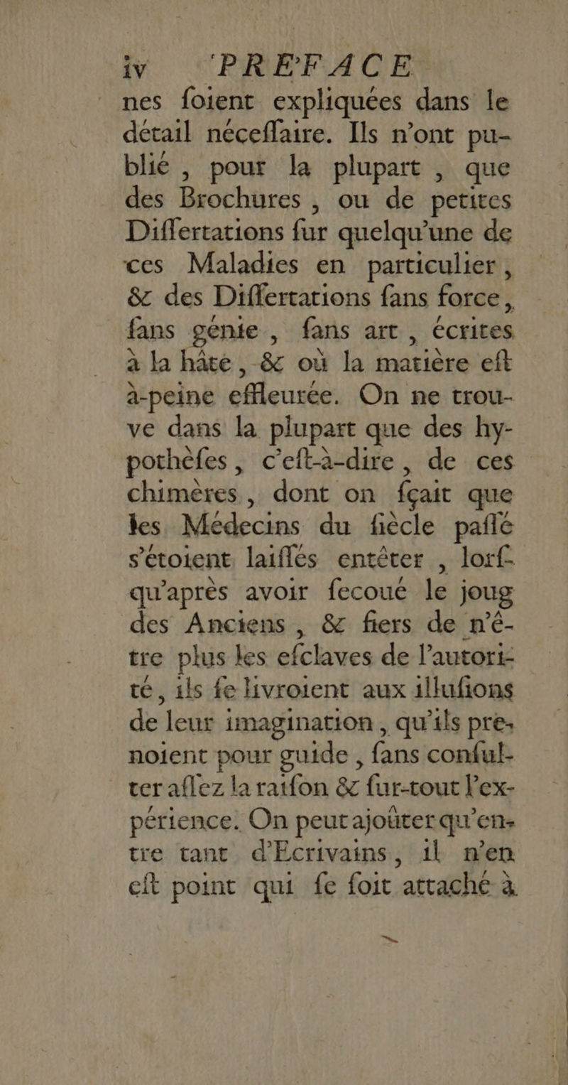nes foient expliquées dans le détail néceflaire. Ils n’ont pu- blié , pour la plupart , que des Brochures , où de petites Differtations fur quelqu’une de ces Maladies en particulier, & des Differtarions fans force, fans génie, fans art, écrites à la hâte, & où la matière eft à-peine effleurée. On ne trou- ve dans la plupart que des hy- pothèfes, c’eftà-dire, de ces chimères, dont on fçait que les Médecins du fiècle pale s’étoient laifles entêter , lorf- qu'après avoir fecouc le joug des Anciens, & fiers de n'é- tre plus les efclaves de lautori- té, ils fe livroient aux illufions de leur imagination , qu'ils pre; noient pour guide , fans conful- ter aflez la ratfon & fur-tout l’ex- périence. On peut ajoüter qu’en: tre tant d'Ecrivains, 1l n’en eft point qui fe foit attache à ne.