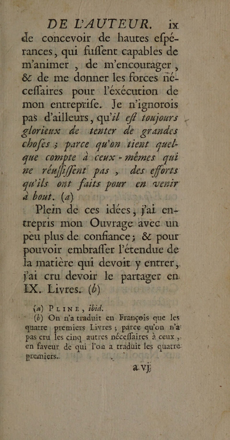 de concevoir de hautes efpe- rances, qui fuflent capables de m'animer , de m’ encourager , & de me donner les forces n€- ceflaires pour lexccution de mon entreprife. Je n'ignorois pas d’ailleurs, qu’! ef toujours glorieux de to de grandes chofes ; parce qu on: tient quel. que ape aiCeux - mêmes qui we vénjfiffent pas , des eforts qu ils ont faits pour en venir P bois. (4) Plein de ces idées, ÿai en- trepris mon Ouvrage avec un peu plus de confiance; & pour pouvoir embrafler l’étendue de la matière qui devoit y entrer, Jai cru devoir le partager en. IX. Livres: (0) _ {a) PLINE, bd. (&) On n'a traduit en François que les quatre premiers Livres ; parce qu on n’a . pas cru les cinq autres néceflaires à ceux ;. en faveur de qui lon a traduit les quatre premiers. av} 24