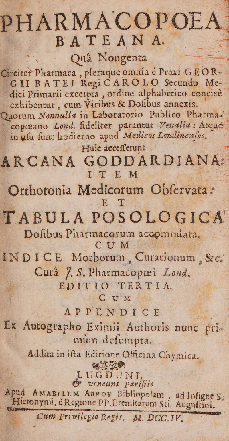 PHARMACOPOEA BATEANA. mS wu Quà Nongenta x Circiter Pharmaca , pleraque omnia e Praxi .G EOR«- —GII BATEI Regi CAR O LO Secundo Me-- ' dici Primarii excerpta , ordine b nies concisé exhibentur , cum Siriwni &amp; Dofibus annexis. Quorum Sonsulla | in Laboratorio Publico Pharma-. . €opotano Lond. fideliter. parantur Venalia : Atqué - in ufu funt hodierno spud Medicos Londinen[es. à — - Huic accefferunt .. n A RCANA GODDARDI AA: 1 IcTf E oM S Orthotonia Medicorum Obfervata s BR dos TABULA POSOLOGICA —. Dofibus Pharmacorum acogmodata,. i E CUM : IN DICE Morborum, doni ,&amp;c. Cuià 7s. Ebo: Lond, EDITIO 'TUaERERTISX, LU Xx APPII DICE | Ex Áutographo Eximii Authoris nunc fr müm defompta. Addita in ifta Editione Offüicina Chymica.. woe LUGDUNT, 4 E (^ veneunt parvifiis pu MABILEM ÁtURoy Bibliopolam , ad nfi Hieronymi, e Regione pp, Eremitarem Sti, Agafiini i ! MW Cum Privilsgio Regis, M, DCC. IV,