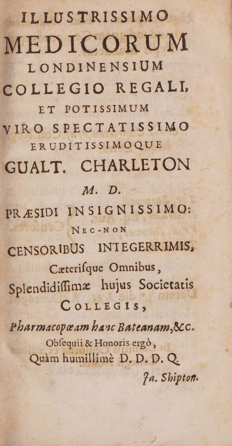 . ILLUSTRISSIMO M LONDINENSIUM COLLEGIO REGALL. ET POTISSIMUM | | XIRO SPECTATISSIMO ERUDITISSIMOQUE. 'GUALT. CHARLETON M. D. PRAESIDI INSIGNISSIMQ: se NON | CENSORIBUS INTEGERRIMIS, | Caterifque Omnibus, Splendidiffimee hujus Societatis CorirEGts, Pharmacopeam banc Bateanam Scc. Obfequii &amp; Honoris ergo, . Quim humillime? D. D.D.Q. 74. Shipton.