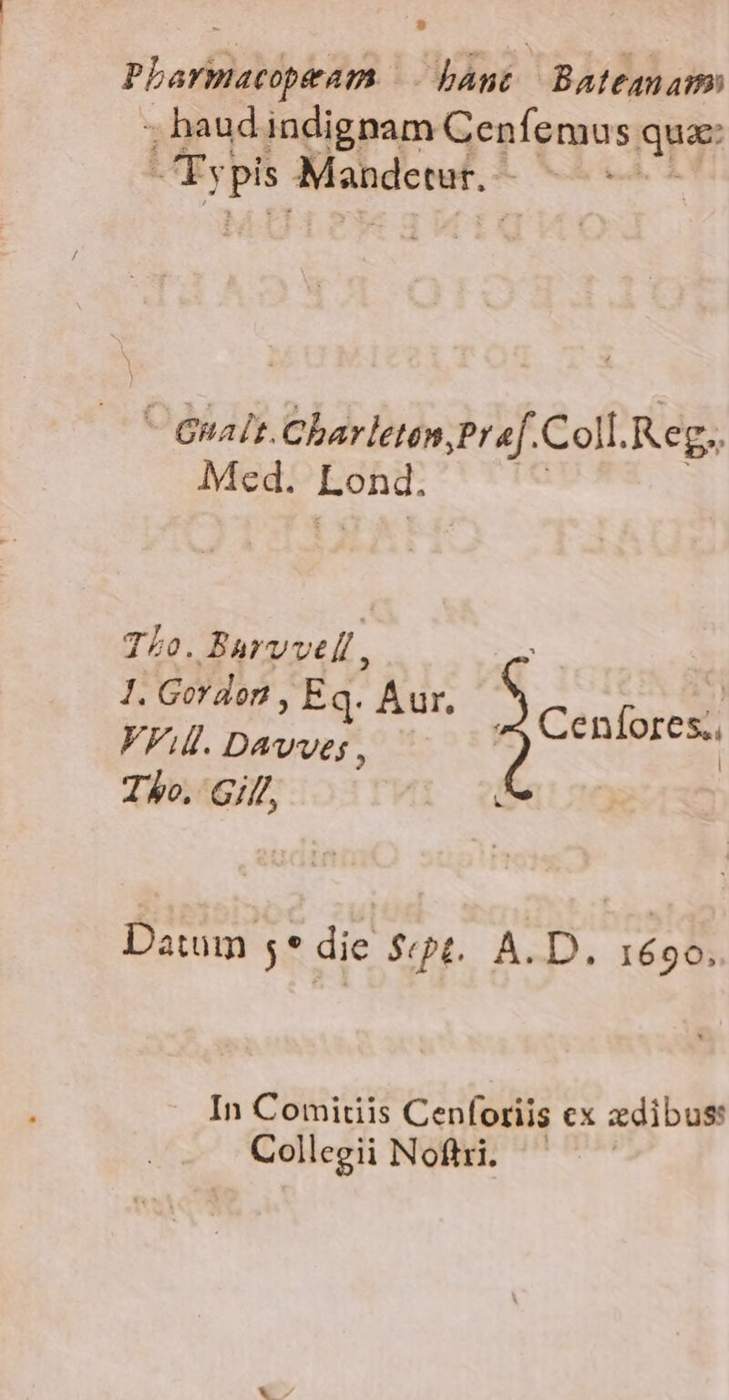 Pharmacopeam — bant Bateanam ; haud indignam Cenfemus qua: VAEy| — Mandctur.-  Gnalt.Charleten Pr «f. Coll. Reg. Med. Eehd: TLo. Barvvell , 1. Gordon ; Eq. Aur, J VAI. DAwveg 951 Cenfores., Tho, Gi, &amp; Datum 5* die $t. A.D. 1690. In Comitiis Cenforiis cx zdibus: Collegii Noftri. -
