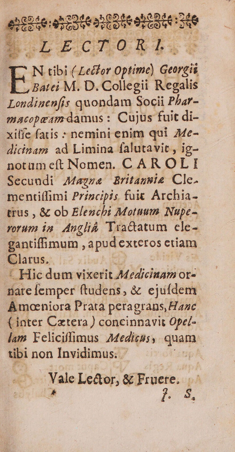 T. N tibi (- adus. optime) ursi LL aatei M. D. Collegii Regalis Lendinenfis quondam Socii Phar- macopeam damus : Cujus fuit di- xilíe fatis : nemini enim qui Me- ditinam ad Limina falutavit , ig- notameft Nomen. CAR OLI Secundi Mazza Britagwie Cle. mentiffimi Principis. fuit Archia- trus , &amp; ob Elenchi Motum. Nupe- rorum in. Angli Yradatum cle- gantiffimum , apudexteros ciiam | Clarus. * Hic dum viiceri A dicli Of« aic [emper ftudens, &amp; ejufdem Amoeniora Prata peragrans, Hanc (inter Czxtera) concinnavit Ope/- lam Ycliciffimus Medisuss quam tbi non Invidimus. pA, Vale Lc&amp;or, &amp; Does, T mj