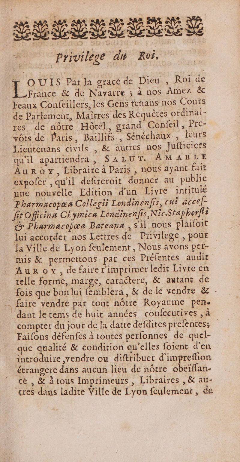2uspücetra T / à Privilege du Roi. T OUIS Parla grace de Dieu , Roi de France &amp; de Navarre ; à nos Amez &amp; Feaux Confeillers,les Gens tenans nos Cours de Parlement, Maitres des Requétes ordinai- res de nótre Hótel, grand Coníeil , Pre- vóts de Paris, Baillifs , Sénéchaux , leurs Lieutenans civils , &amp; autres nos Jufticiets quil apartiendra , SALUT. AM ABLE Au R o v , Libraire à Paris , nous ayant fait expofer , quil defireroit donner au public une nouvelle Edition d'un Livre intitulé Pharmacopea Collegii Londinenfs, cui acce[- fit officina CL ymica Londinen fis ,Nic-Staphorfi i (v Pharmacopoa Bateana , $3] nous plaifoit - lui accorder nos Lettres de. Privilege , pour la Ville de Lyon feulement , Nous avons per- mis &amp; permettons par ces Préfentes audit Aun or, de faire rimprimer ledit Livre en telle forme, marge, caradtere, &amp; awtant de fois que bonlui femblera, &amp; dele vendre &amp; . - faire vendre par tout nótre Royaume pen. . dant letems de huit années confecutives , à compter du jour de [a datte defdites prefentes; Faifons défenfes à toutes perfonnes. de quel- que qualité &amp; condition qu'elles foient d'en introduire vendre ou. diftribuer d'impreffion étrangere dans aucun lieu de nótre. obeiffan- cé , &amp; tous Imprimeurs , Libraires , &amp; au- tre$ dans ladite Ville de Lyon feulement , de