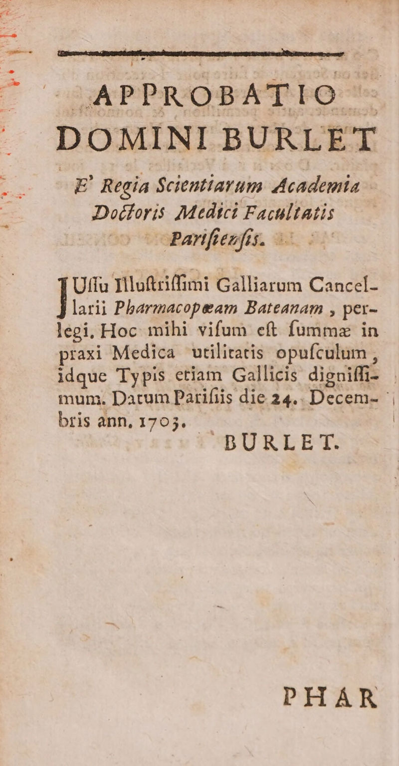 DOMINI BURLET E' Regia Scientiarum Academia Doédloris Medtci Facultatis copanfiesfnu. 3o il Uffu Hluftriffimi Galliarum Cancel- larii Pharmacopeam Bateanam , per- legi, Hoc mihi vifum eft fummz in praxi Medica utilitatis opufculum , bris ann, 1705. C BURLET. PHAR