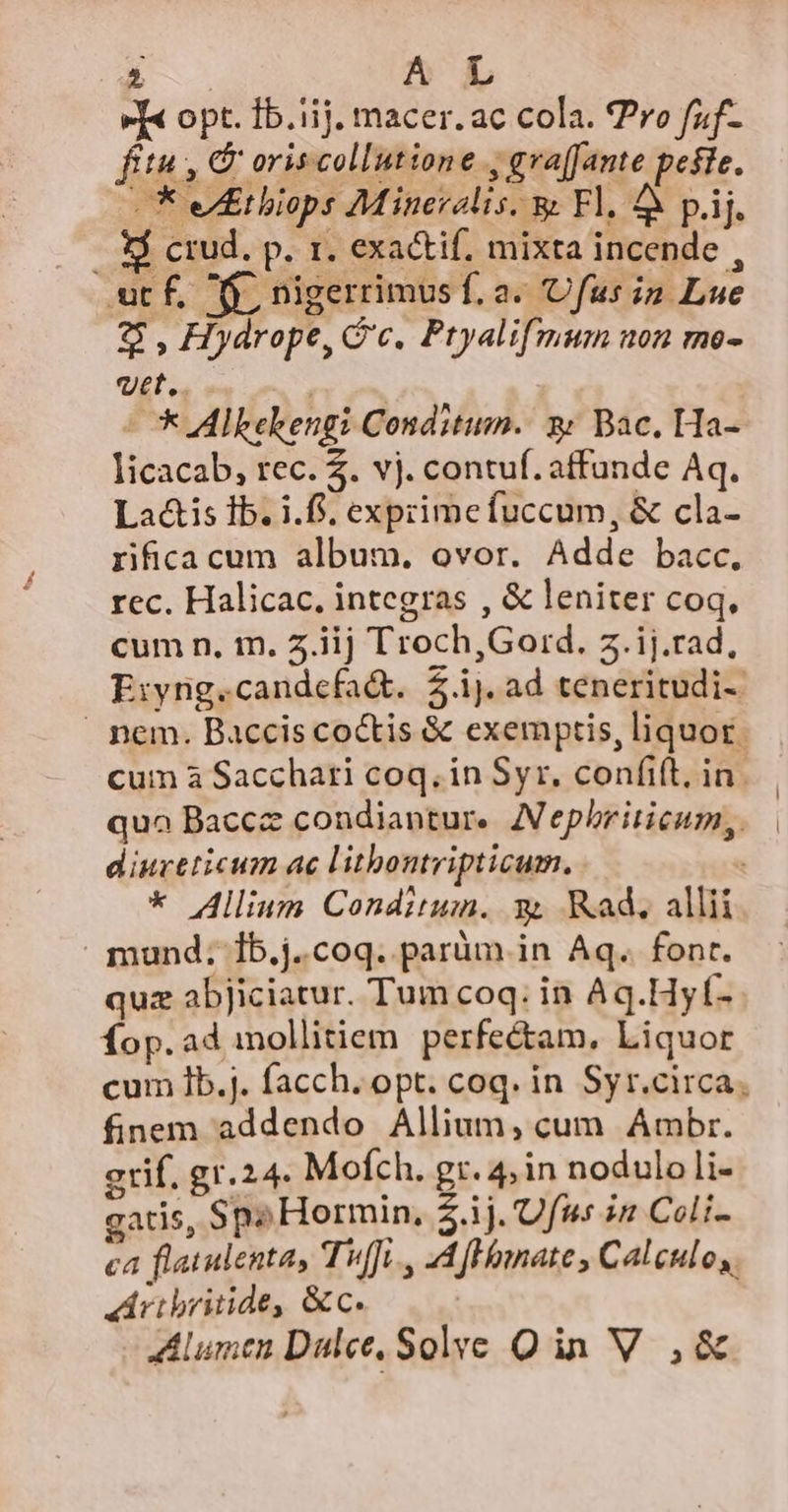 v[« opt. 1b.iij. macer. ac cola. ro faf- fitu, &amp; oriscollutione , gva[fante peste. * etbiops Mineralis, &amp; Fl. 4 páj. .. $ crud, p. r. exactif. mixta incende , ut f. f, nigerrimus f. a. 'Ufus in Lue $ , Hydrope, Gc. Ptyalifmum non meo- uet... - * Alkekengi Conditum. 3: Bac. Ha- licacab, rec. 4. vj. contuf.affunde Aq. Lac&amp;is Ib. i.f, expzimefuccum, &amp; cla- rifica cum album. ovor. Adde bacc, rec. Halicac, integras , &amp; leniter coq, cumn, m. z. iij Troch,Gord. z.ij.rad, Eiyng.candefa&amp;. $.ij.ad teneritudi- pem. Baccis coctis &amp; exemptis, liquor. cum à Sacchari coq. in Syr, confit, in. qua Baccz condiantur. Aephriticum,. — diureticum ac litbontripticum. * Allium Condituim. 9 Rad, allii . mund; 1b.j.coq. paràm in Aq. font. quz abjiciatur. Tum coq. in Aq.Hyf- Íop.ad mollitiem perfectam, Liquor cum 1b.j. facch. opt. coq. in Syr.circa, finem addendo Allium, cum Ambr. grif. gr.24. Mofch. gr. 4, in nodulolli- gatis, Spo Hormin, $.ij. 'Ufus in Coli- ca flatulentay Tuffi., 44 fHomate , Calculo, dhribritide, &amp;c. | Alumen Dalee, Sol»ye Qin V ,&amp;