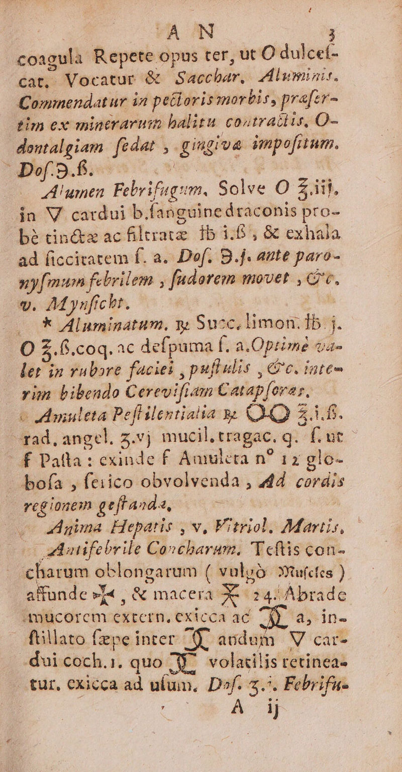 coagula Repete opus ter, ut O dulcet- cat. Vocatur &amp; Saccbar, Zlumiünit, Commendatur in petioris mortis, prafer- tim ex mintrarum halitu. costraitis, O- dontalgiam fcdat , gingiva impofuum., of. 3.f. (WS | Alumen Febrifugsm. Solve O Zjil, in V catdui b.fanguinedtaconis pro- bé tiné&amp;tz acfiltrate fb 1:6, &amp; exhala ad (iccitatem f. a. Def. B.j. ante paro- 5: [mum febrilem , fadorem movet , cc, v. AMyuficht. | — * Aluminatum, m Succ. limon: Tb j. O £.6.coq.ac defpuma f. a.Optzme dije ler in rubore faciei ,pufiulis , cc. iute- vim bibendo Cerevifiam Catap[orar, c vamuleta Peflilentialia y QA 2.1.1. -rad, angel. z.vj mucil.tragac. g. f. ut f£ Palla : exinde £ Amukcta n? 12z glo- bofa , feiico obvolvenda , 44. cordis ji reg ionem gef anda, - Agima Hepatis , v, Vitriol. Martis, aduifebrile Concharum, 'Teftis con- charum oblongarum ( vulgó. xuu(ctes ) affunde »T« , &amp; macera XX: 24. Abrade aAmucorem extern, exicca ac ^d) a, in- ftillato fepe inter 9. acdum V car- dui coch.i, quo Y^ volatilis retinea- tur, cxicca ad ulum. Dof. 7... Febrifu- | 2 A B