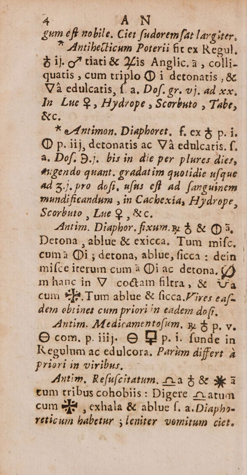 um eff mobile. Ciet fudoremfat largiter, 7 intibellicum Poterii fit ex Kegul, 6$ ij. o7 tiati &amp; 2Zis Anglic.a , colli- quatis , cum triplo (D i detonatis , &amp; Và edulcatis, f. a. Dof. gr. vj. ad xx, ls Luc 9 , Hydreope , Scorbuto , Tabe, &amp;c. * efntimon, Diaphoret, f. ex &amp; p. i. (D p. iij, detonatis ac Và edulcaris. f, a. Dof. Bj. bis in die per plures dies, tgendo quant. gradatim quotidie ufque 4d 2.). pro dofi, nus efl ad fanguinem mundificandum , in Cachexia, Hiydrope, Scorbuto , Lue Q. , &amp;c. | 4tatim. Diaphor. fixum.s $ &amp; (3, Detona , ablue &amp; exicca. Tum mifc, | cuma (Di ; detona, ablue, ficca : dein - mifíce iterum cum 3 (Di ac detona, (i mhanc in V coé&amp;am filtra, &amp; 7a cum 9TI4 Tum ablue &amp; ficca.Fire; eaf- den obtinet cum priori /n eadem dor. Antim. Medicamento[um, y, p. v. O com. p. iiij. € I p. i. funde in Regulum ac edulcora. Parzzzm differt. à priori in viribus, Aitim, Refufcitatum, ca 5 &amp; 3a tum tribus cohobiis : Digere c atum cum wf , exhala &amp; ablue f. a. Diapbo- reticum babetur 5 leuiter vomitum ciet.