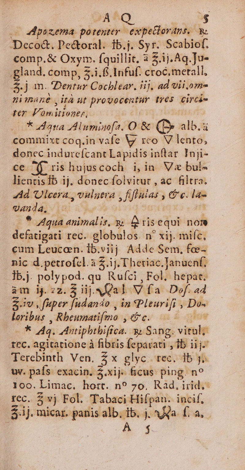 A^Q $ e 4 pozema. potenter expetlorans. Deco&amp;. Pectoral. 1b.j. Syr. 5 Scabiof. comp.&amp; Oxym. Íquillit, 3 £.ij.Aq.]u- .gland. comp, 5.i.f.Infuf. croc.metall, $j m. Dentur Cochlear. iij, ad Vii.ome nimane yita ut sipsng val tres. Circá- rer Von itioner, * ata Znminofa. O &amp; (B» alb. commixt coq.in vafe Vy rco V lento, doncc indureícant La pidis inftar Inji- ce fj ris hujuscoch. i,in Vi bul- liennsib ij. donec folvitur , ac. filtra. 44d Ulcera., vulutia AP; (| Ge. la- -anda, c | * Agua. sninalis, R: ris equi not defatigati rec. globulos. n' xij. mifc, cum Leucarn. i5.viij Adde Sem, fae- ic d.petrofcl.a Z.ij. T heriac.Januenf; .]b,j. poly pod. qu Rufíci, Fol. hepac. am bj. zz. $ iij. Na V fa Def. a4 $£dv iride, in Pleurifi ; - loribus . Rbeumatifino pae gi , .d 44. dntiphtbifrca. à; Sang. vim ; t£C. agitatione à fibris feparati- j,lbiijc Terebinth Ven. 5x glyc. rec. db y^ wr. país. exacin. $.xij« ficus. ping. n? 100. Limac. hort. n? 7o. Rad, irid.: rec. $ vj Fol. Tabaci Hifpan. incif, $.ij. micar. panis alb. 1b. j. Ja £a, D