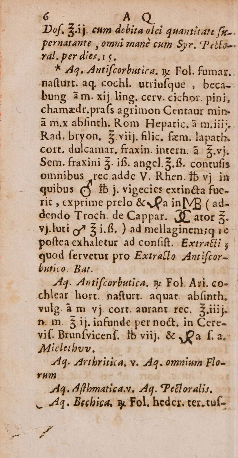 | A Def. $áj. eum debita olei quantitate fg... pernatante , omni mané cum Syr. Pella-. ral. per dies.i$. | * 44. Auntifcorbutira, x Fol. fumar.. naíturt. aq. cochl. utriufque , beca-. bung. à m. xij. ling. cerv. cichor. pini, chamzdr.prafs.agrimon Centaur min à m.x abfinth. Rom Hepatic. à m.iii i. Rad. bryon, $ viij. filic, fem. lapath. Cort, dulcamar, fraxin. intern. à. £.vj. Sem. fraxini 5. if. angel. 5.6. contufis omnibus .rec adde V. Rhen. 1b vj. in quibus (5 ib j. vigecies extin&amp;ta fue- rit , exprime prelo &amp;« 2a in[VB ( ad- dendo Troch. de Cappar. (ff^ ator 3. yj.luti g? 2 i.6$, ) ad mellaginem;q 1e poítea cxhaletur ad confit. Extratli 5 quod fervetur pro Extra(fo Antifcor- butico. Bat. 444. Antifcorbutica. &amp; Fol. Ari. co-... €hlear hort. nafturt. aquat. ab(inth. vulg. à m vj cort. aurant. rec, £iiij. n. m. ij. infunde per noct. in Cere- vif. Brunfvicenf. 1b.viij. &amp; 4 Qa f. a.- Micletbwv. 4443. Artbritica, v. 44q. omnium Flo- vum 444. d bmatica, A40. *Petloralis, — e 4. Brebica, s Fol. heder, ter. cuf- T d F