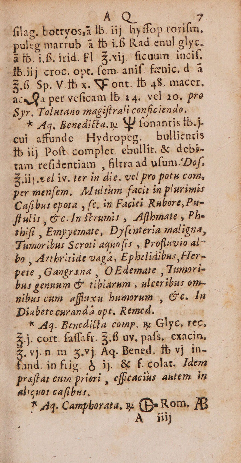 ME Ae oa uM filag. botryos;a 1b. iij hy ffop rorifm. puleg marrub à lb i.6 Rad.enul glyc. a lb. i.f. irid. Fl. Z.xij. ficuum incif. -db.iij croc. opt. fem. anif. fznic. d. a 2.6 Sp. V ib x. NF ont. Ib 48. macer. | ace Qa per veficam Ib. 24. vel 20. pro Syr. Tolutano magifirali conficiendo. * A43. Beneditla.s, XJ fonantis ib.j. cui affunde Hydropeg. bullientis ]b iij Poft. complet. ebullir. &amp; debi- tam refidentiam , filtra ad ufum.'Dof. Z iij.cel iv. ter in die, vel pro potu com, per menfem. M ultim facit in plurimis Cafibus epota , fc. in Facies Rnbore, Pu flnlis , cc. In firumis , Aflbmate , Ph. zhifi , Empyemate, Dy[interia maligna, Tumoribus Scroti aquo [is , Proflavio al7 bo , Artbritide vaga, Epbelidibus,Her- peie , Gangrana , OEdemate , Tumori- | bus gennum &amp; tibiarum , ulceribus om- &amp;ibus cum. effluxu bumerum , Ce. Iu 2 Diabete curandà opt, Remed. ! * 444. Bencdidla comp. Glyc. rec. .j. cort. fatfafr. 2. uv. país. exacin. Z.vjn m z.vj Aq. Bened. Ib vj in- fand. in fig. &amp; ij. &amp; f. colat. Jdem praffat cum priori , efficacius autem in aliquot cafibus, A * 44. Camphorata, y. (B Rom. BB À iij