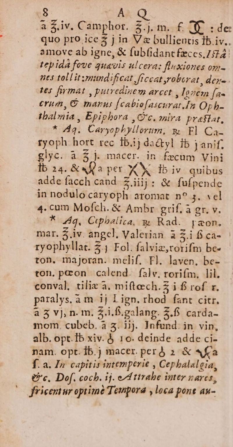 a $iv. Camphor. 2.j. m. £ (E ide: quo pro ices j in Va bulliencis 1b. iv.. amove ab igne, &amp; fub(idant feces 724. tep ida fove quavis ulcera: fluxiones om- nes tollitzmundificat ffecat roborat, deg. tes firmat , putrediaem arcet , losen [as erum, G marus [cabio[ascurat.In Opb- tbalonia , Epiphora , Gc. mira. prafiat, * 44. Üaryophyllorim, s. Fl Ca- ryoph. hort rec 1b.1j da&amp;tyl ib janif. glyc. a £j. macer. in fecum Vini lb 24. &amp; «Qa per X db iv quibus adde facch cand. Ziijj: &amp; fufpende in nodulo caryoph aromat n? 5. «el 4. cum Mofch. &amp; Ambr grif, à gr. v. * 4g. Cupbalica, gw Rad. aon. mar. $.iv. angel, Valerian à £.i fi ca- ryophyllat. 3.; Fol. falviz,rorifm be- ton. majoran. mclif, Fl. laven. be- ton. pcon calend. falv, rorifm, lil. conval, tilix a. miftech.Z i f rof r. paralys.a m ij Lign. rhod fant citr. a3 vj, n. m. 5.i.f.galang. 2.5. carda- mom. cubeb. à 5. jj. Infund. in vin, alb. opt.Ib xiv. 10. deinde adde ci- nam. opt. Íb.j macer. perd 2: &amp; «fia f. a. I Capitis iptemperie , Cephalal gia, Uc. Dof. cocb. ij. ef ttrabe inter vares, fricentur optime Tempora , loca pont au-