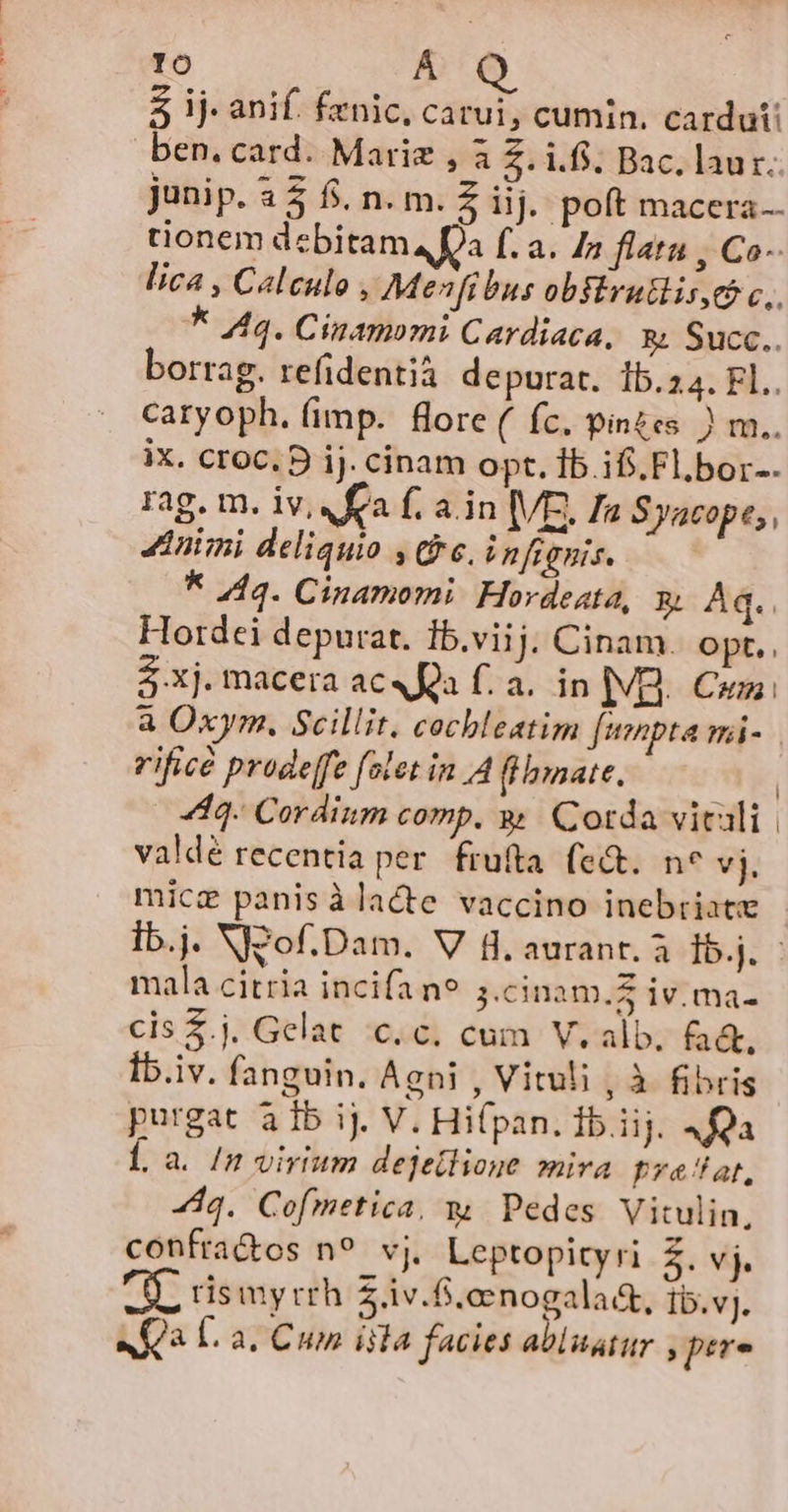 lo 5 ij: anif. fenic, carui, cumin. cardut ben. card. Marie , 3 Z. ifi. Bac. laur. junip. 3 5 fi. n. m. Z iiij. poft macera.. tionem debitam Da f. a. 4» flara , Co- lica , Caleulo , Menfibus obsErutlis,e c. k 44. Cinamomi Cardiaca, &amp;; Succ.. borrag. refidentià depurat. 15.24. FL.. caryoph. (imp. flore ( fc. pinzes. ) m.. iX. Cr0C. D ij. cinam opt. Ib if. Fl,bor-. rag. m. iv, fa f. a in VE. a Syacope,, Animi deliquio , (96, i nfignis. * 444. Cinamomi. Hordeata, x Aq. Flordei depurat. 1b.viij; Cinam. Opt. 5 xj. macera ac«Ra f. a. in |VB.. Cum: a Oxym, Scillit. cocbleatim fempta mi- rifice prodeffe [olet in A fllnmate. | 440. Cordinm comp. y Cotda vitali. valdé recentia per. frufta. (e&amp;. no vj, mica panisàlacte vaccino inebriate Ib.j. NJQof.Dam. V B. auranr. à 15.j. - mala citria incifa n9 5.cinam.Z iv. ma- cis $.j. Gelat c.c. cum V. alb. fad. iv. fanguin. Agni , Vituli , à fibris purgat à 1b ij. V. Hi(pan. Íb.iij. 4fQa Í, a. In virium dejetlione mira pyatlat, dq. Cofmetica, w Pedes Vitulin, confra&amp;os n? vj. Leptopityri Z.vj. AL rismyrrh 5.1v.f.eenogala&amp;t, tb.vj. afa L. a. Cum iila facies abluatur , pere