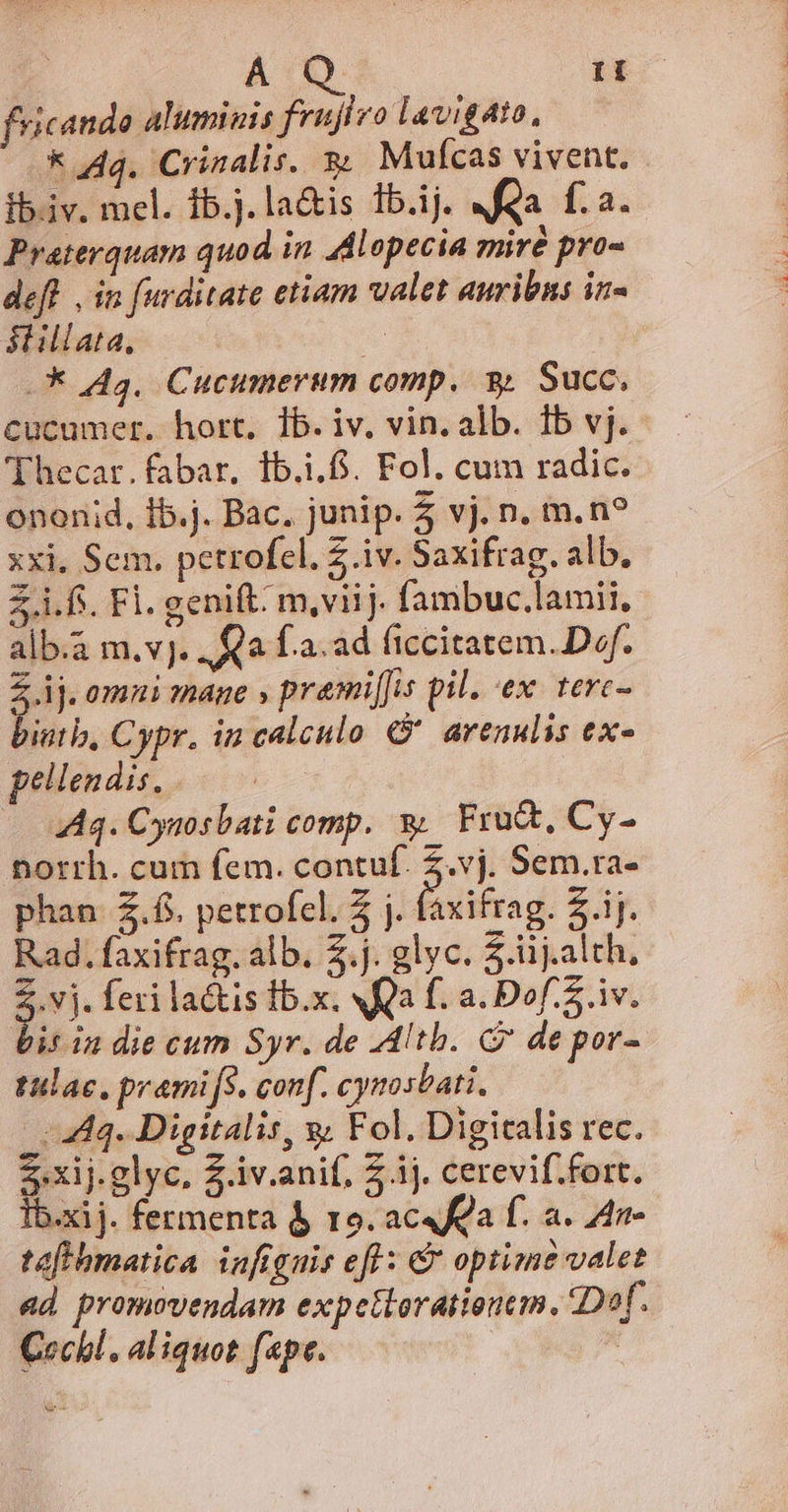 ri fricando aluminis frujlvo lavigato, k Aq. Crinalis. 3 Mufcas vivent. ib.iv. mel. ib.j.la&amp;is 1b.ij. Ma fa. Praterquam quod in Adlopecia mire pro« def. , in furditate etiam valet auribns in- stillata, | — 44a. Cucumerum comp. 9. Succ, cucumer. hort, Ib. iv. vin. alb. 1b vj. - 'Thecar.fabar, ib... Fol. cum radic. onenid, Ib.j. Bac. junip. 5 vj. n. m. n? xxi, Sem. petrofcl. Z iv. Saxifrag. alb. £i.fs. Fl. genit: m,viij. fambuc.lamii, alb.a m.v]. Qa f.a.ad ficcitatem. Dof. Z ij. omni mage » prami[fis pil. ex. terc- biutb, Cypr. in calculo. C arenulis ex- pellendis, . | Aq. Cysosbati comp. &amp;. Fru&amp;t, Cy- norrh. cum fem. contu: e Sem.ra- phan Z.fi. petrofcl. 5 j. faxifrag. Z.ij. Rad. faxifrag. alb. 2.j. glyc. 5.iij.alth, 2.vj. feri lactis lb.x. SQ f. a. Dof. 5. iv. bis in die cum Syr. de -Altb. G7 de por- tulac. pramifs. conf. cynosbati. | 444. Digitalis, y; Fol. Digicalis rec. 2xij.glyc. Z.iv.anif, Z ij. cerevif.fort. Ib.xij. fermenta 4 ro. aca f. a. 4n- taffhmatica infignis efl: &amp; optime valet ad promovendam expettorationem. Dof. Cechl, aliquot fepe. | x