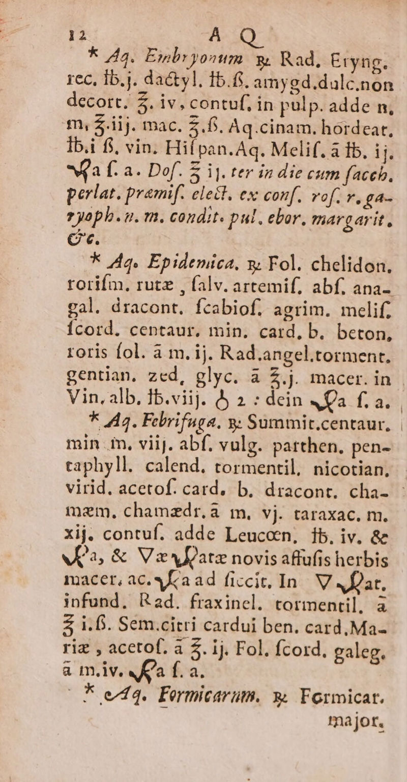 * 44. Esmbryonum &amp; Rad, Eryng. rec, Ib.j. da&amp;yl. 15.6. amygd.dalc.non decort. 5. iv, contuf, in pulp. adde n, m, $.iij. mac. 5.5. Aq.cinam. hordear, Ib.i fj, vin. Hií pan. Aq. Melif. a fb. ij. Wa f. a. Dof. E ij. ter in die citm faceb., perlat. premif. elect. ex conf. vof. v, ga- 2 yoph. i. m. condit. pul. ebor. margarit, Ce. * Aq. Epidemica, y Fol. chelidon., rorifm, rutz , falv. artemif, abf, ana-. gal. dracont. fcabiof. agrim. melif, Ícord. centaur. min. card, b. beton, roris fol. à m. ij. Rad.angel.torment, gentian. zed, glyc. a Z.j. macer. in | Vin, alb. Ib.viij. 5 2 : dein 4Qa fa. * 44. Febrifuga. y; Summit.centaur, | min .in, viij. abf. vulg. patthen, pen- taphyll. calend. tormentil, nicotian, virid. acetof. card. b. dracont. cha- : mem, chamzdr,a m, vj. taraxac. m. xij. contuf. adde Leucon, 1b. iv. &amp; vK2, &amp; Vs JIZatz novis affufis herbis macer, ac. Ka ad ficcit. In. V Afar, infund. Rad. fraxinel. tormentil, à i.f. Sem.citri cardui ben. card, Ma- riz , acetof. a 5. ij. Fol. fcord, galeg, a m.iv. Ka f. a. (Fo v44. Formicarüm. » Formicat. k major.