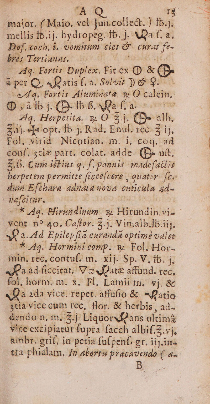 major. (Maio. vel Jun.colle&amp;. ) 1b.j. mellis f5.1j. hydropeg. 1b. j. NÀQa f. a. Dof. coch. i. vomitum ciet C. curat fe- bres Tertianas. ! 4L £ 44. Fortis Duplex. Fit ex (D &amp; (D &amp;per Q, 4f2atisf. a. Solvit Do 9... | eq. Fortis Aluminata. &amp; O calein. ;àibj. (D-tb S. Maa c. coc 444. Herpetita. y O 5.3. (e alb, £j.» T« opt. Ib. j. Rad. Enul. rec- Z ij. Fol. virid Nicotian. m. i. coq. ad conf. 5ciz part. colat. adde. (f ut. Z.fi. Cum istius q. f. pannis madefatlis berpetem permitte ficce[cere , quater. fce din Efthara adnata nova cuticula qd- V safeitur. c | ! -UK dq. Hivundiaum. y Hirundin vi- - ent. n? 40. Caffor. 5. j. Vin;alb.ib.iij. E a. 44d Epilep fia curanda optime valet X Aq. Hormini comp. $&amp; Fol. Hor- min. rec, contuf. m. xij. Sp. V. fb. j, i «Joa ad.ficcitat, V zs vate affund. rec, fol. horm. m. x. Fl. Lamii m. vj. &amp; fa 2da vice. repet. affufio &amp; atio 3tia vice cum tec, flor. &amp; herbis , ad. dendo n. m. $.j. LiquorXÉ2ans ultimá vice excipiatur fupra facch albif.Z.vj, ambr. erit, in petia fufpenf. gr. iij. in- tra phialam, Jv abertu pracavendo ( a-