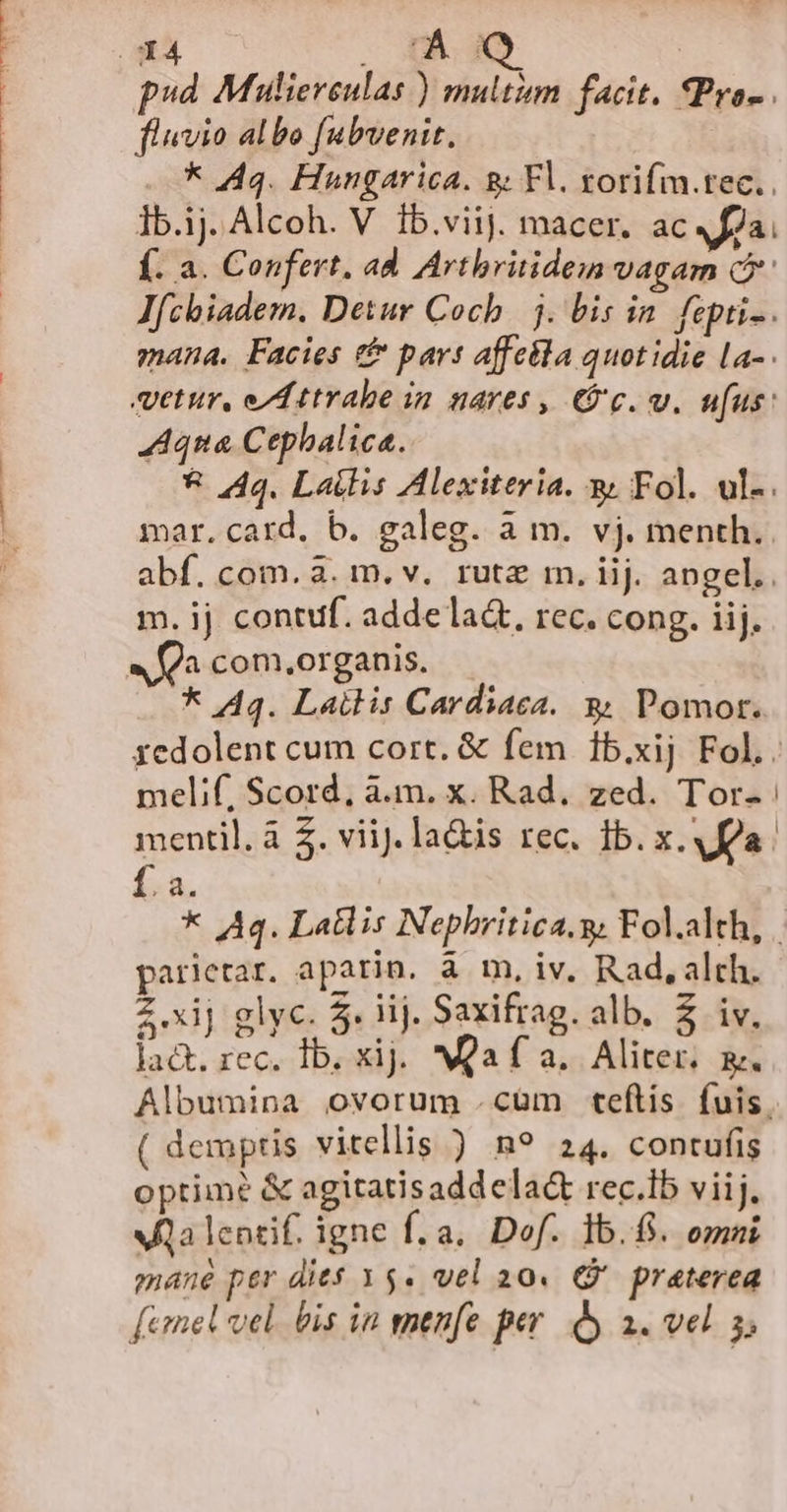 M CNMELTOTUKENUUNRCENMRURNECENP SMUSMPHHISTLTEN Á - fluvio albo fabvenit. ——* 444. Hungarica. sg; Fl. zorifm.tec.. Ib.ij. Alcoh. V Íb.viij. macer. ac fla. Í. a. Confert, ad. Artbritidem vagam Q'' Jfcbiadem. Detur Coch. j. bis in. fepti-. mana. Facies &amp; part affeila quotidie La- etur, ed ttrabe in nares , 9c. v. ufus: Aqua Cephalica. * 444. Lais Alexiteria. &amp; Fol. ul-. mar. card. b. galeg. à m. vj. menth.. abf. com. 3. m. v. rute m. iij. angel. m. ij contuf. adde la&amp;t, rec. cong. iij. a com,organis. * 44. Lailis Cardiaca. &amp; Pomor. melif, Scord, à.m. x. Rad. zed. Tor- fa. La parlerar. aparin. à m, iv, Rad, alch. 2x] glyc. 5. iij. Saxifrag. alb. $ iv. lact. rec. Ib. xij. Qa f a. Aliter. &amp;. Albumina ovorum cüm teftis fuis. ( demptis vitellis ) n? 24. contufis optime &amp; agitatisadd ela&amp; rec.lb viij, Aa lentif. igne fÍ.a. Dof. lb.8. omni mane per dies x5. vel a0. € praterea [emel vel. bis in enenfe per. y a. vel 5, i i