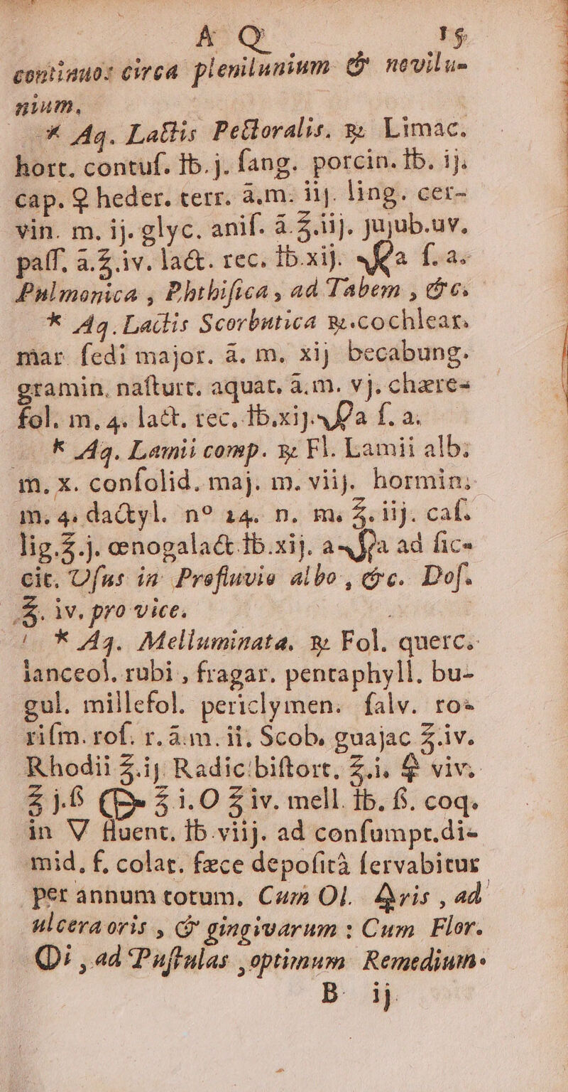 AQ [5 coniimuo: cirea. plenilunium. G novilu- gium, : : (0 Iq. Latlis Petloralis, g&amp; Limac. hort. contuf. Ib.j. fang. porcin. Ib. ij. cap. 9 heder. terr. à.m. iij. ling. cer- vin. m. ij. glyc. anif. à. 5.1]. Jujub.uv, paff. a.2 iv. la&amp;. rec. 1b.xiJ. AK fia. Pnlmonica , Bhtbifica, ad Tabem , e; * 44. Lailis Scorbutica g.cochlear. mar fedi major. à. m. xij becabung. gramin, nafturt, aquat. à.m. vj. chaere- fol. m, 4. lact. rec, ib.xij. a f. a. f Aa. Lainii comp. s Fl. Lamii alb; m, x. confolid. maj. m. viij. hormin; m. 4. dactyl. n? 14. n. m. 5. iij. caf. lig.2.j. oenogalact 1b.xij. a4 fa ad fic- cit. Ufnus in Prefluvie albo , cc. Do. S. iv. pro vice, j /— * 43. Melluminata. &amp; Fol. quetc. ianceol. rubi , fragar. pentaphyll. bu- gul. millefol. periclymen..falv. ro* rifm. rof. r. 3m. ii; Scob, guajac 5.iv. Rhodii 5.ij Radicibiftort, Zi, $ viv. $5 (p» 51.0 $iv. mell. ib. fi. coq. in V fluent. Ib.viij. ad confumpr.di- mid, f, colar. fece depofità fervabitur ulcera or hj, gingivarum : Cum Flor. Qi , ad Puffulas optimum: Remedium B. ij