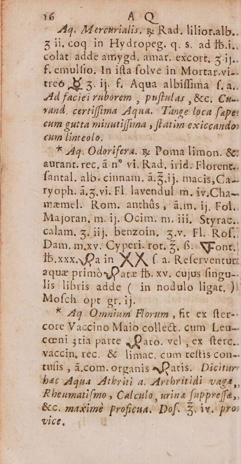 443. M ercirialis. y Rad. lilior.alb.. zii.coq.in Hydropeg. q. s. ad Íb.i.. colat. adde amygd. amar. excort, 2 iJ. f. emulfto, In ifta folve in Mortar.viz. treó M 3. ij. f. Aqua albiffima f; a.. Ad faciei ruborem , puflulas , &amp;c, Cnc. vand. certiffima Aqua. ^ Tange loca fapet eum euita minutijfina , fl avim exiccando euin lLiareolo. | * 4g. Odorifera. 3; Poma limon. &amp; aurant.rec, à n? vi, Rad, irid. Florent. fantal. alb. cinnam, à.2.ij. macis,Ca-. ryoph. à,z.vi. Fl. lavendul. m. iv;Cha-- maemel. Rom. anthüs , à.m. ij. Fol. Majoran, m. ij. Ocim. m. iii, Styrac.. calam, z. iij. benzoin, z.v. Fl. Rof;: Dam. m.xv. Cy peri. rot. z, 6: NF ont.. Ib.xxx. a in XX f. a. Referventut: aqua primósDace fb. xv. cujus fingu-. lis libris adde ( in nodulo ligat, ). Mofch. opt er. 1j. -* 49 Omnium Florum ,fit ex fter-. core Vaccino Maio colle&amp;. cum Leu-. ceni 3tia parte 4 Daro. vel , ex fterc.. vaccin, rec. &amp; |imac, cum teítis con-. tuíis , &amp;,com. organis N2atis. Dicitur bet Aqua Atbyiti a. Mritbritidi vaga, R beumatifmo , Calculo, urina [uppreffa ,. &amp;c. maxime proficua. Dof. £.iv. pro: vice,