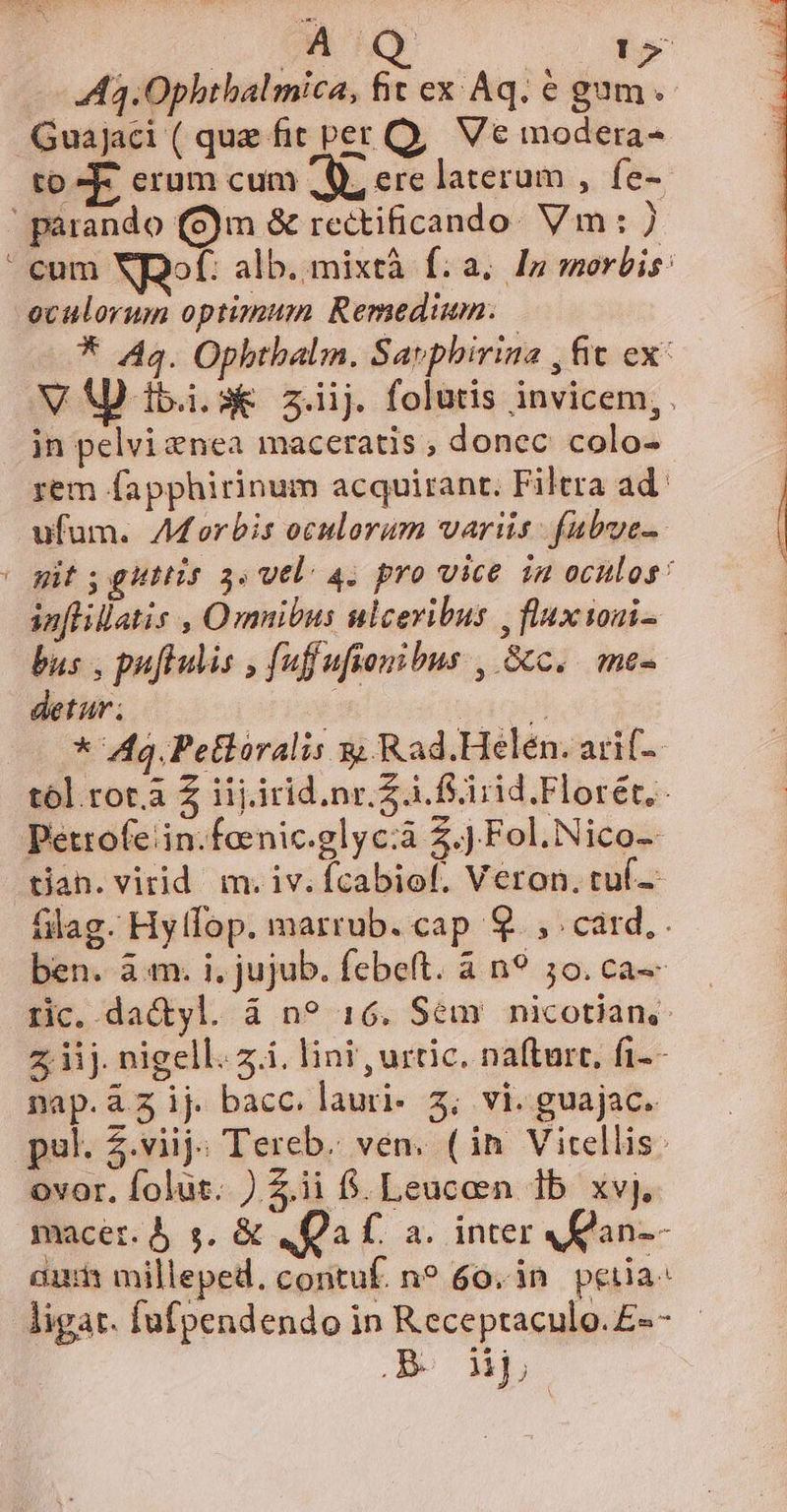 A3.0phthalmica, fit ex Aq. € gum. Guajaci ( quae fit per Q, Ve modera- to KE. erum cum A, ere laterum , fe-- e cum Ns alb. mixtà fia. In morbis: oculorum optimum Remedium. * 44. Opbtbalm. Savphirina , fit ex: V A ibis z.iij. folutis invicem,. in pelvi nea maceratis ; donec: colo- rem fapphirinum acquirant. Filtra ad: ufum. AMorbis oculorum variis. fubue- git ; gutlis 3. vel. 4. pro vice in oculos: in[lillatis , Omnibus ulceribus , flux toni- bas , puffulis , fuffufionibus , Sc. me- detur; i i * 49. Petlóralis x; Rad.Helén. arif-- tól.rot.a Z iij.irid.nr.Z à. fSirid Florét,- tian. virid m. iv. Ícabiof. Veron. tuí-. flag. Hyffop. marrub. cap 9. , card, . ben. à.m. i. jujub. febeft. à n9 5o. ca-- rc. da&amp;yl. à n? 16. Sem nicotian,: z iij. nigell. 7.i. lini , urtic. nafturt, fi-- nap. ij bacc. lauri- 3; vi. guajac. pul. $.viij; Tereb. ven. (in Vitellis: ovor. folut. ) Z.ii 6. Leucen 1b xvj. macer. s. &amp; qa f. a. inter an-- aui milleped, contuf. no 60. 3n. petia ligat. fufpendendo in Receptaculo. £«- .BO dip