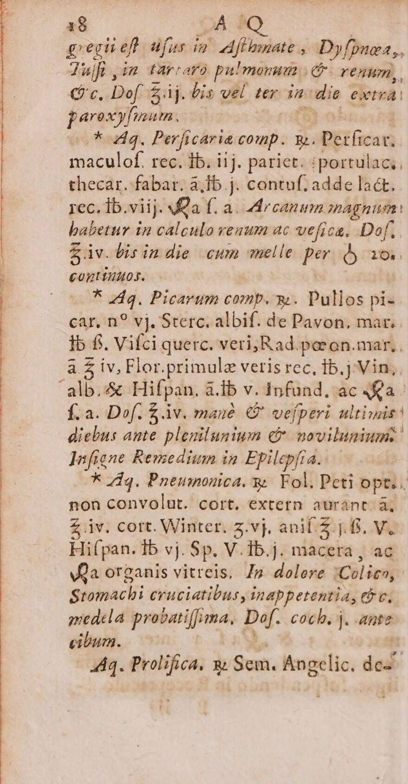 1$ JA $0 gregi eff üfus iu dfeemnate Dyfpuea, 7ajfi, im o tarraro pulmonum (venum, Qc, Dof $4j. bis vel ter in die extra. parexyfium. * Aq. Perficaria comp. 9.. Perficar. maculof. rec. ib. iij. pariet. :portulac;, thecar. fabar. &amp;,Ib.j. contuf; adde lact. rec. Ib.viij. fa f. a. Arcanum magnum: babetur in calculo venum ac vefica, Dof. $iv. bis indie cum melle per. y io. continuos. Sdn Picavum comp. w. Pullos pi- car, n? vj. Sterc. albif. de Pavon, mar. Ib f. Vifci querc. veri; Rad.paeon.mar, , à £ iv, Flor.primulz veris rec, 1b.j Vin, Í.a. Dof. £ v. mane €? vefperi ultiwis! diebus ante plenituniwn C novilunium. Infiene Remedium in Epilepfia. * dq. Pnemnonica. y. Fol. Pcti opt. non convolut. cort. extern aurant. à, £ iv. cort. Winter. z.vj, ani. 2 j. 6. V. Hifpan. Ib vj. Sp. V.Ib.j. macera , ac Va organis vitreis, p dolori mol ipi Stomaclii cruciatibus, inappetentia, (oc. gmedela Remo ibeoe Bar coch, j. ante cibum.