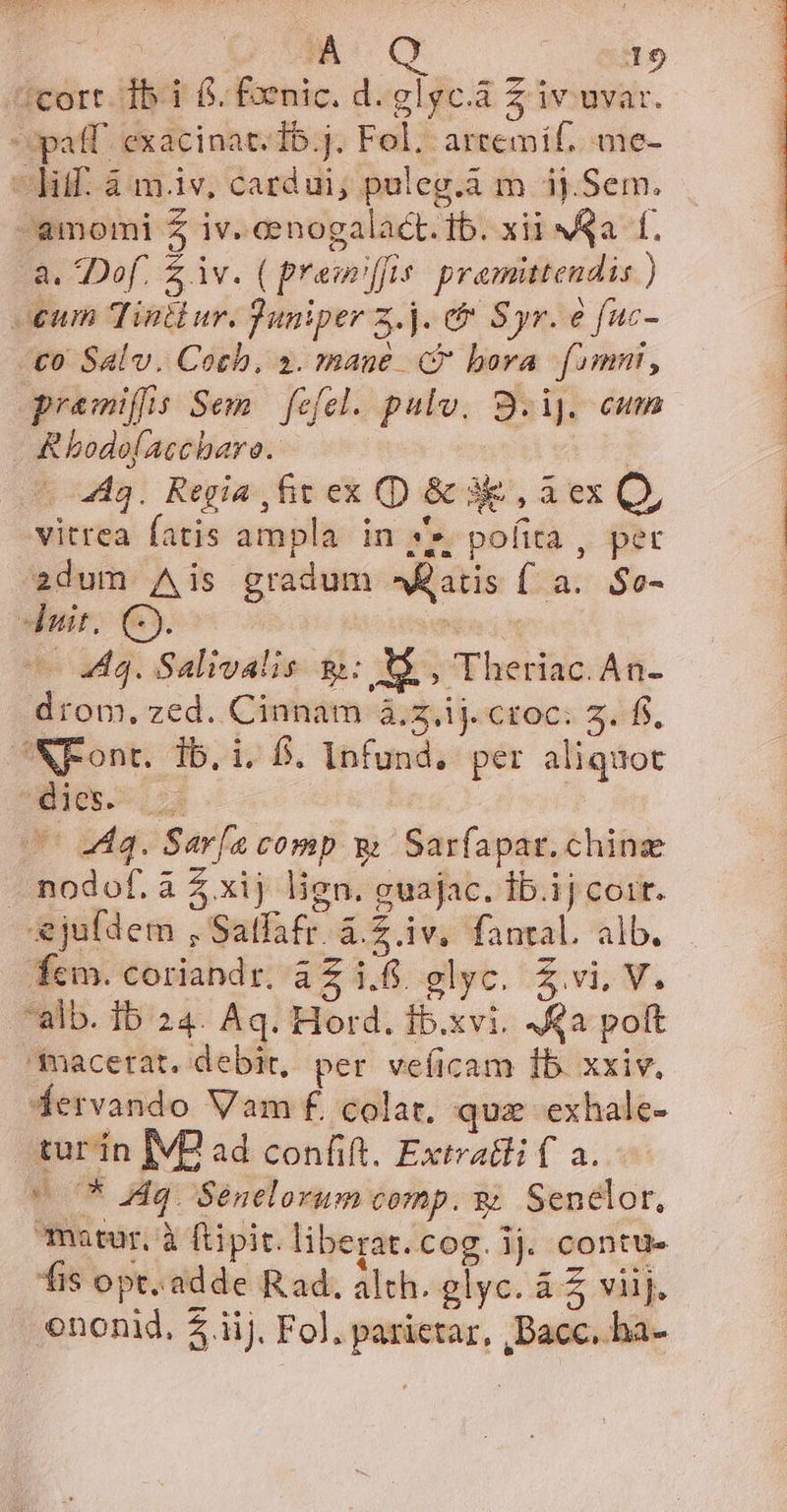 | À ied 19 icort. db 1 6. foenic. d.glgc.a z iv uvar. paff. exacinat.Ib.j. Fol. artemif. me- ^hif. à m.iv, cardui; puleg.à m ij.Sem. -amomi Z iv. eenogalact. ib. xii Na f, a. Dof. $ iv. ( premiffis. premittendis ) oum Tintiur. Juniper z.j. ef Syr. e fuc- «£0 Salv. Cotb., 2. mane 4$ bora fimni, premiffis Sem. fefel. pulv, S9.i]. cum &amp;hodolaccharo. | 443. Regia ,fit ex (D &amp; 3e, a ex Q, vitrea fatis ampla in ye pofita , pec 2dum Ais gradum atis f a. $o- duit. C). | | Uo M8. Salivalis gy: X5 , Theriac.An- drom, zed. Cinnam à.z.ij. coc: 5. ff. 3NFont. ib. i. f. Infund.. per aliquot ues. s UU 4a. Sar[a comp &amp; Sarfapar.chinz nodof. à xij lien. guajac. Ib.ij coit. ejuldem , Salfafr. à.Z iv, fantal. alb. fcm. coriandr. aZ i.6. glyc. Z vi, V. alb. Ib 24. Aq. Hord. fb.xvi. qa polt qmacetat. debit, per veíicam Íb. xxiv. fervando Vam f. colat, quz exhale- tur ín IVP ad confift. Extratli f a. 075 Aq. Senelorum comp. y Senelor, matur, à ftpit. liberat. cog. 1j. contu- fis opt. adde Rad. alth. glyc. à £ viij.