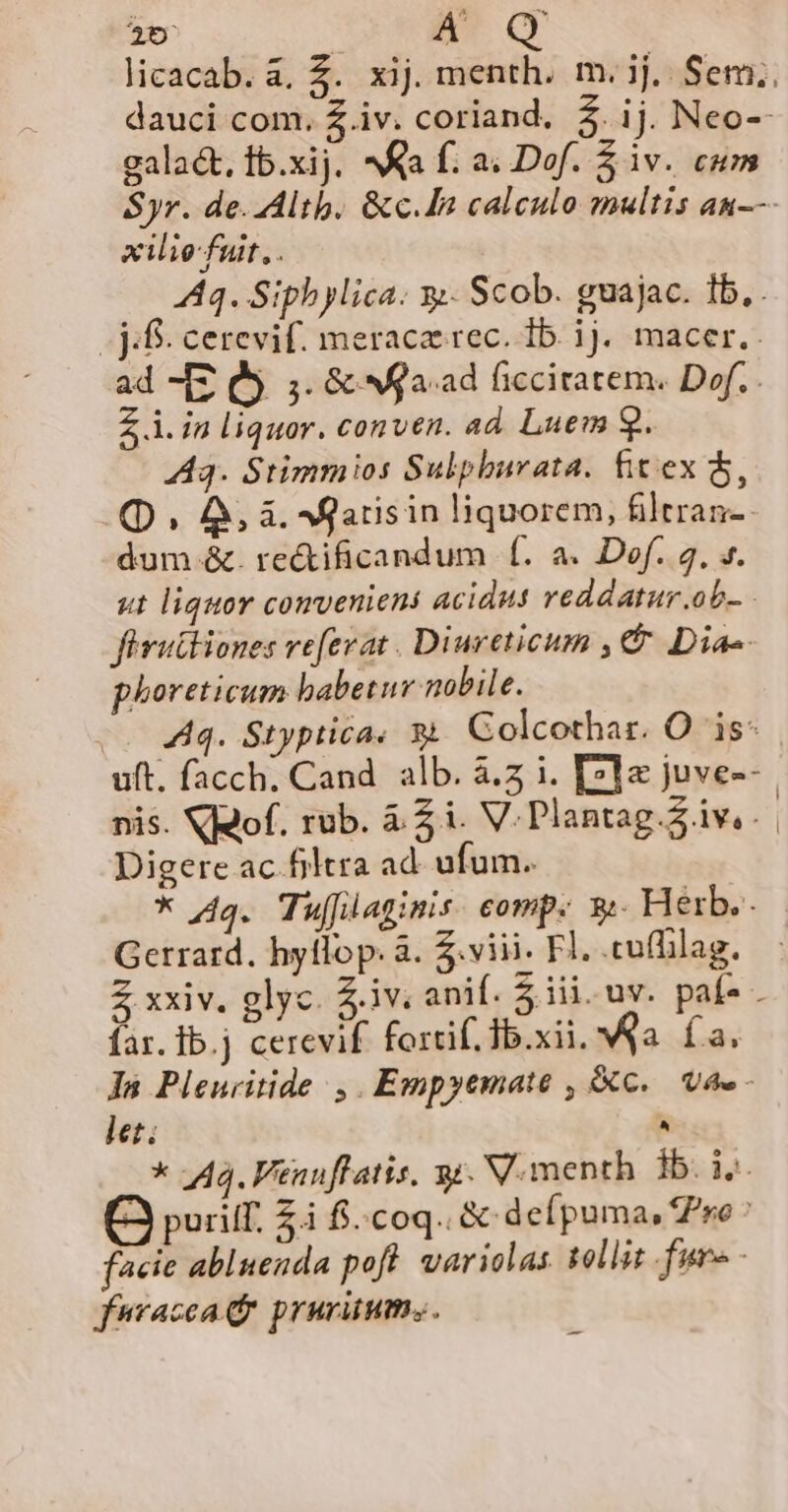 A' galact, 1b.xij. ^Ka f; a; Dof. $ iv. cum xiliefuit, . - jf. cerevif. meracze rec. 1b. ij. macer. ad -[z Q9. 5. &amp; Ma. ad ficciratem. Dof.. Z i. in liquor. conven. ad. Luem 9. A3. Stimmios Sulphurata. fitex $5, (QD , A, à. Agatisin liquorem, filtran-- dum &amp;. re&amp;ificandum f. a. Dof. 4, ». ut liquor conveniens acidus veddatur.ob-. firutliones ve[erat . Diureticum , €. Dias. phoreticum habetur nobile. Aq. Styptica« $&amp;. Colcothar. O is: i Digere ac filtra ad. ufum. * Aq. Tujfüaginis. comp: y:. Herb. Gerrard. hyllop. à. $.viii. Fl. .cuffilag. far. Ib.j cerevif fortif. Ib.xii. qa. fa. In Pleuritide ,. Empyemate , C. Vae - let. ^ * 443. Venuflatis. y. V.menth ib. ij Q puit. ZÀ fi.coq.. &amp;-defpuma, ro facie abluenda pofl. variolas tollit fur - fuvacca d prurünum,.