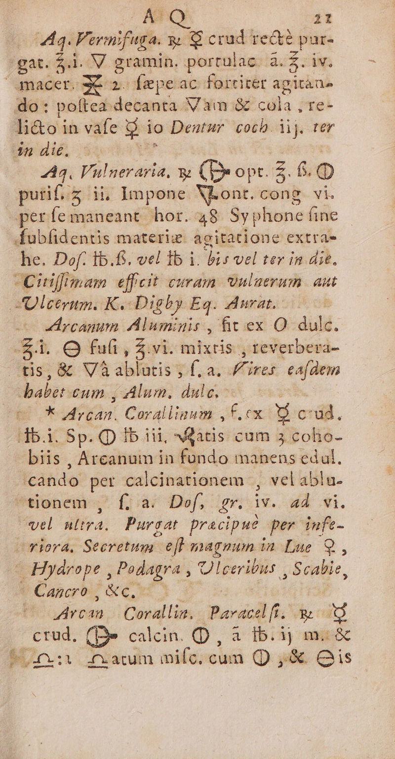 É 44. Fermifuga. &amp; $ crud re&amp;e ; pur- gat. Sul QV. gramin. portulac. a. $. iv, macer. x a. fepe ac fortiter agitàns do: poftea decanta Vàam &amp; calls; re- «Bé oh vafe jd io Deutur coch. ij. 4n die. 444. Veto, x (Dxopr.Z. 6. (D purif.z ii, Impone Von: cong vi. he. Dof. ib.f. vel 1b i. bis vel tev in die. AUlcetrum. K« Digby Eq. Aurat. yicamnnn Alumigis , &amp;it ex O dulc. $i i. Ofut, $ vi. mixtis , reverbera- tis, &amp; V3 ablutis ; f. a. Fires eafdem — * Arcan. Coralliaum ,f.cx [1 cud. db.i. Sp. Q Ib iii, «itis cum 3 colio- biis , Arcanum in fundo manens edul. cando per calcinationem , velablu. tionem 7 fia£ Def, gr. iv. 44 wi. vel ultra, Purgat pracipue per infe- - Hyárope , ME RM i Scabie, Arcan | Corallia. Pavacelfi. y ag x (Be calcin. D, à 1b. ij m. &amp; L1.:1 ifxacum dies cum Q ,&amp; Qis