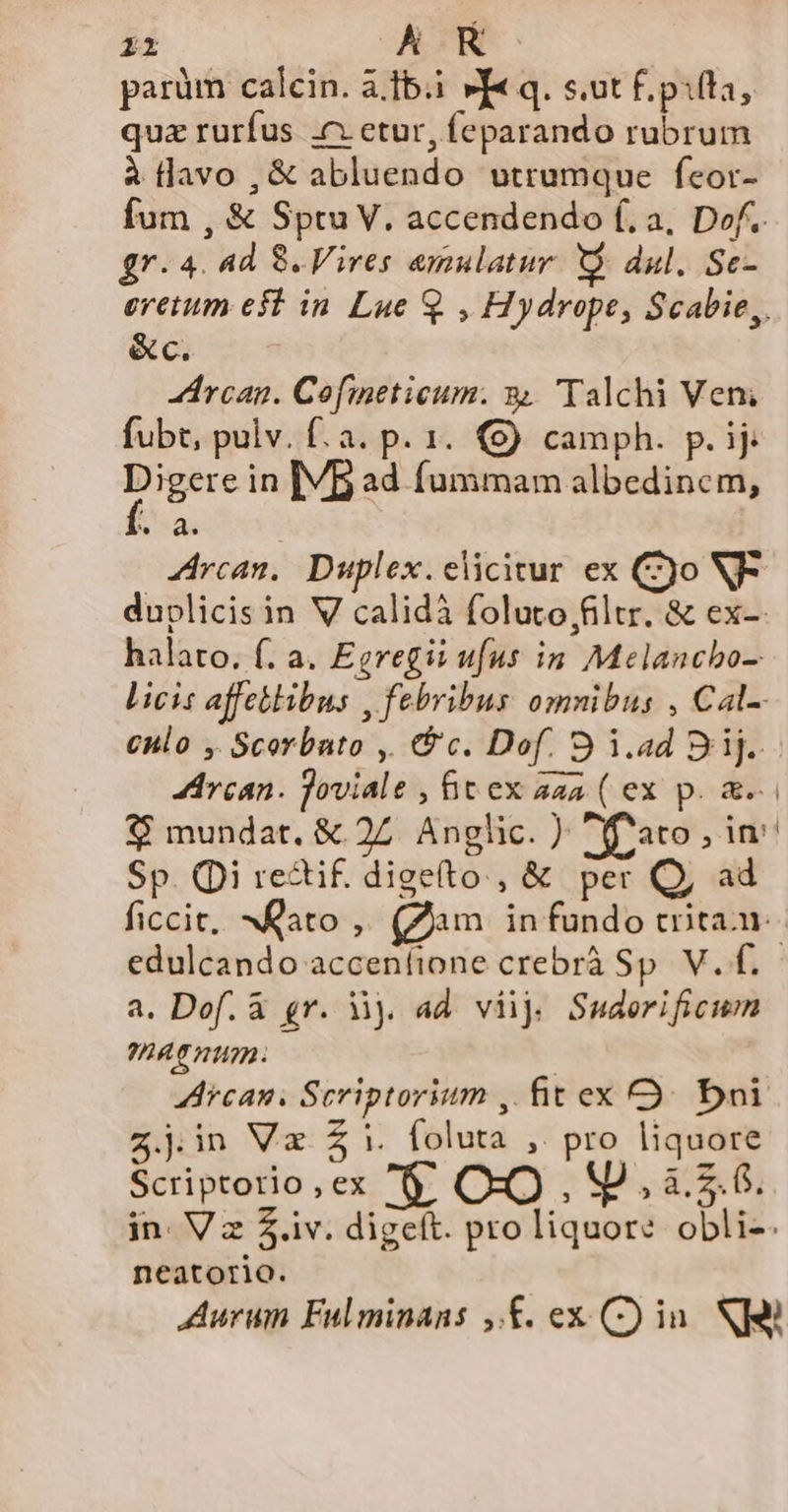 PT AR parüm calcin. à.tb.i »f« q. s.ut f. pita, quz rurfus c etur, feparando rubrum à lavo , &amp; abluendo utrumque fcor- fum , &amp; Sptu V. accendendo f. a, Dof.. gr. 4. ad 8. Vires emulatur. X dul. Sc- eretum eft in. Lue Q , Hydrope, Scabie,. &amp;c. rcan. Cofmeticum. 94 Talchi Veni fubt, pulv. f. a. p. 1. €) camph. p. ij Pis in [VB ad fummam albedinem, Rua rcan, Duplex. elicitur ex (9o V- duplicis in V calidi folutofiltr, &amp; ex-: halato. f. a. Egregii ufus in Melancbo- licis affektibus , febribus omnibus , Cal-- enlo , Scorbato ,| &amp; c. Dof. 9 i.ad Sij. Arcan. joviale , &amp;t ex aaa ( ex p. &amp;.. 8 mundat. &amp; 27 Anglic. ) Yoato ,in Sp. Qi re&amp;tif. digelto , &amp; per Q, ad ficcit, NQato ,. (Zam in fundo trita. edulcando accenfione crebrà Sp V. f. a. Dof. &amp; gr. 3j. ad viij Suderificum 0AT UA Arcas. Scriptorium , firex OQ. bni z.jin Va $i. foluta , pro liquore Scriptorio,ex '$ OO , M. à. 5.6. in. Vz $.iv. digeft. pro liquore obli-. neatorio. Aurum Fulminans ,.£. ex (C) in. Ni