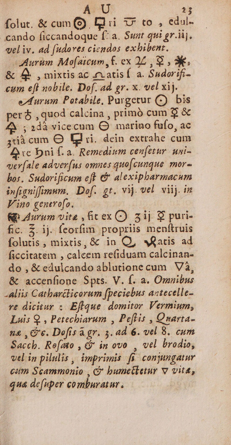 A U E Ífolut, &amp; cum (9). [lii x» to , edul- cando ficcandoque f: a. Suat qui gr.iij, vel iv. ad (udoves ciendos exhibent. Auri Mo[aitum,f. ex 25, 9 , 3. &amp; 4 , mixtis ac 4xatisf a. Sudorifi- eum eft nobile. Dof. ad. gr. x. vel xij. eA furum Petabile, Purgetur (7) bis peró ,quod calcina , primó cum $ &amp; ;2dà vicecum Q marino fufo, ac 3dà cum O Ld ri. dein extrahe cum £c Dni f. a. Remedium cenfetur. uni- ver[ale adverfus omnes quo[cunque mor bos. Sudorificum eft €&amp; alexipbarmacum snfigniffimnm. Dof. gt. vij vel viij. in Vino genevofo. | p Aurum vite , Gcex C) 3ij $ puri- fic. £. ij. feorfim propriis menftruis folutis , mixtis, &amp; in Q, «atis ad ficcitatem , calcem refiduam calcinan- do , &amp; edulcando ablutione cum Và, &amp; accenfione Spts. V. f. a. Omnibus -aliis Catharclicorum fpeciebus aztecelle- vt dicitur :. Eflque. domitor Vermium; Luis Q , Petechiarum , Peftis , Onarta- n&amp; , Cc. Dofisa gr. 3. ad 6. vel 8. cum Saccb. Refato , * in ovo , vel brodio, vtl in pilulis , imprimis fi conjangatur citt Scammonio , C bumetketur v vita, qua defuper comburatur,