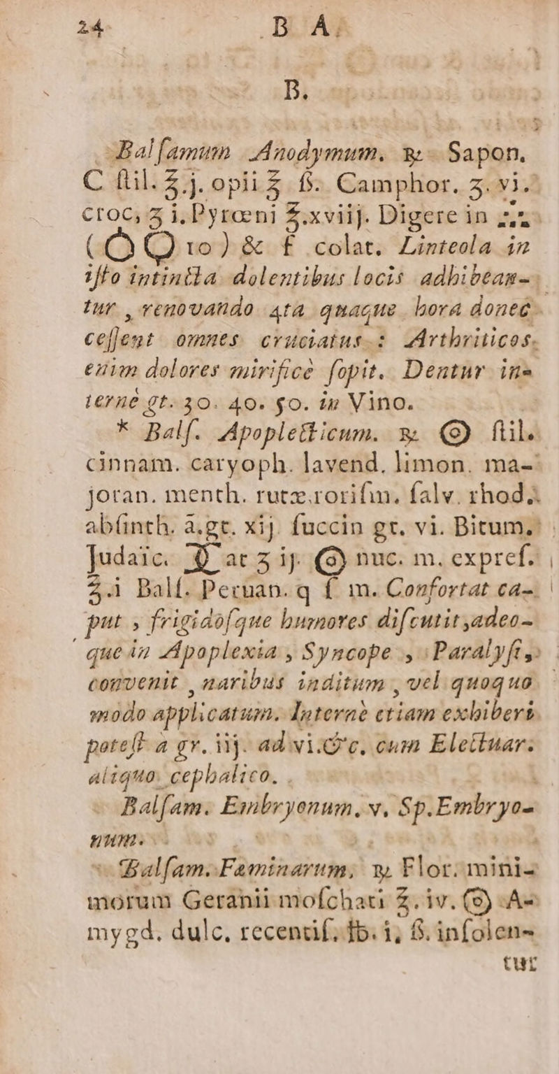 Z4. | .D Á; D. Bal famun S rwolsti Sn -Sapon. C dil. $.]. opii&amp; fs. Gaines. 3. vi. Ce (10) &amp; f colat. Linteola iz V/fo iptintla dolentibus locis adbibeam-. Iur ,venovahdo ata qure bora doneé cejjen 0mmts cvuciatus.: 2Artbriticos. enim dolores suirificé füpit. Dentnur in» L6? 4€ gt. 30. 40. $0. ip Vino. * Balf. Apopletticum. 3 (9) fil. cinnam. caryoph. lavend. Yon ma-' joran. menth. rutz.rorifin. falv. rhod Judaic. Aacz ij. (S) nuc. m. cxpref. 2.1 Dalf. Pecuan. q f^ m. Confortat ca-. put frigidofque bumores difcutit adeo - | quen Apoplexia , Syncope ., | Paralyft » convenit , naribus inditum , vel quoquo modo applicatun. Interne ctiam exhiberi. poteft a gv. iij. ad vi.G'c, cum Elettuar. aliqtta. cepbalico. . Balfam. Bylejenm. v. Sp. Embryo num. | s ialfam.: Faminartum, ET Flor: mini- morum Geranii mofchau Z. iv. (9) -A- mygd. dulc. recendáf; fb. 1, 8. infolen- tur
