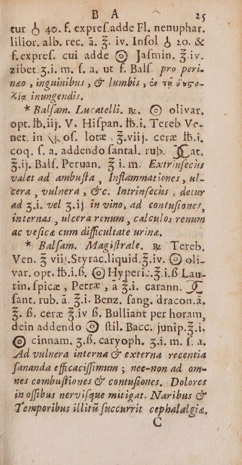 DA ^ 1$ tur. o 40. É, expref.adde Fl, nenuphar. lilior. alb. rec. à. Z. iv. Infol &amp; 2o. &amp; £.expref. cui adde (9 [afmin. Z iv. zibet.z.i. m. f. a, ut f. Bal. pre peri. t0 , inguinibus , G lumbis , à» v1 2wgo- Xia inungendis, * Balí/am. Lucatelli. w. (5) olivat, opt. Ib.iij. V. Hifpan. Ib.i, Tereb Ve. net. in Nj. of. lote. Z.viij. cere Ib.i, coq. f. a. addendo fanral. rub. fi at. Z.ij. Balf. Peruan, £ i.m. Extrinfecits valet ad ambufla | Inflammationes , ul- vera , vulnera , Gc. Intrinfecus , deiur dd zÀ. vel 3.1j. in vino, ad. contufianes, internas , ulcera ramum , calculos venum ac vefica cum difficultate urina. e * Balfam. Magifivale, 3. Tereb, Ven. 5 viii. Styrac.liquid.$.iv. (3) oli. var. opt. Ib.i.f, (e) Hy peri-.Z.i. Lau- sin.fpice , Pett£'; à Zà. carann. , O- fant, rub. à. Z.i. Benz. fang. dracon.à. £. B. cere £.1v fs. Bulliant per horam, dcin addendo (5) ftil. Bacc. junip.Z.i. (9) cinnam. 2.6. caryoph. zi. m. f. a. Ad vuluera interna Qj externa. vecentia fananda efficaciffygttn ;, nee-non ad. om- wes combufhioues C contufiones, . Dolores in o[fibus neroi(que mitigat. INaribus Jenporibus illit fuccurrit. cephalalgia,