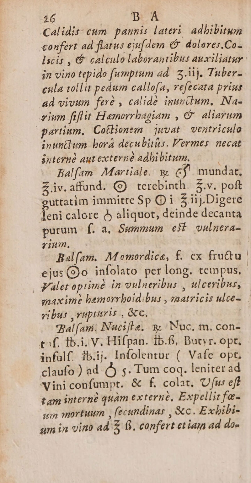 46 | BA | Calidis; cum. pannis lateri, adbibitwn confert ad flatus eju[dem ($. dolores.Co- in vino tepido (umptum ad. 5.3. Tuber- cula tollit pedum callofa, refecata prius ad vivum feré , calidé inuncbum. INa- eium fiflit Hamorrbagiam , &amp;' aliarum qartinm, Cotlionem juvat. ventriculo inuntlum bora decubitus. Vermes. necat iuterné aut externé adhibitum. Balfam Martiale. v C$. mundat, Z iv. affund. (9 terebinth. &amp;.v. poft euttatim immitre Sp i $iij.Digere leni calore 9 aliquot, deinde decanta purum f. a, Swmmwm e$ vnluera- rium. Balfam. Momordica, f. ex fru&amp;u ejus (3o infolato perlong. tempus. , Valet opiimé in vulneribus , ulceribus, vibus ,rupturis , &amp;c. Bal (atá. Nucifla. 2. /Nuc. m. con- tf. 15.1. V. Hifpan. 1b.6, Dutyr. opt. infülf. ib.ij. Infolentur ( Vafe opt. claufo ) ad. ) 5. Tum coq. leniter ad Vini confumpt. &amp; f. colat, Ufu: eff tam interné quàm externe, Expellit fe- qim amortuum , (ecundinas , &amp;c. Exbibi-