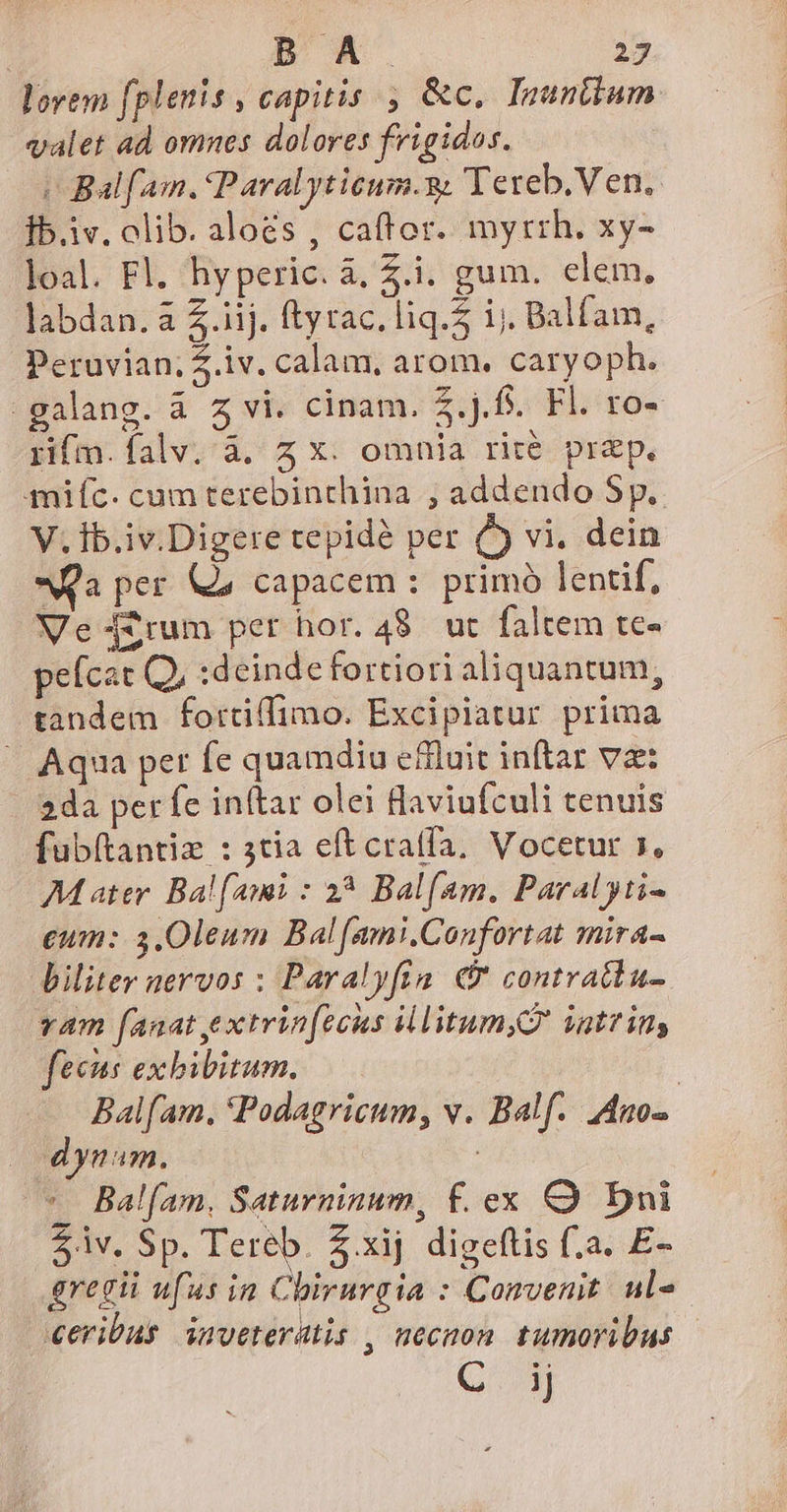 lovem (plenis , capitis , &amp;c, Inunttum valet ad omnes dolores frigidos. | Balfam. Paralyticum.g. Tereb. Ven. Íb.iv. olib. aloes , caffor. myrrh. xy- loal. Fl. hyperic. à, 4.i. gum. clem. labdan. a 2.iij. ftyrac.liq.5 ij. Balfam, Peruvian; .iv. calam, arom. caryoph. -galang. à 5 vi. cinam. $.j.f. Fl. ro- rifm.falv.' à. z X: omnia rité prep. miíc. cam terebinchina ; addendo Sp. V. Íb.iv.Digere tepidà per ( vi. dein Qa per Qa capacem :. primo lentif, Ve 42rum per hor. 4$. ut faltem tc- peícat Q, :deinde fortiori aliquantum; tandem fortiffimo. Excipiatur prima | Aqua pet fe quamdiu effluit inftar vae: 2da per fe inftar olei laviufculi tenuis fubítantiz : 3tia eft cra(fa, Vocetur s, Mater. Balfami : 2*5 Balfam. Paralyti- eum: 3.0leum Bal[amni.Confortat mira- biliter nervos : Paralyfta. € contratdu- vam fanat extrinfccus illitum,G igttim fecus exbibitum. | Balfam. *Podagricum, v. Balf.. Ano- dynam. | *. Bal[am. Saturninum, f. ex C Dni 2v. Sp. Tereb. Z.xij digeflis f.a. E- gregii ufus in Chirurgia : Convenit. ul- ceribus inveterütis , necnon. tumoribus Gg
