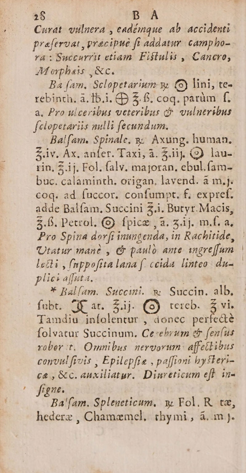 Curat. vulnera , eadémque ab. accidenti prafervat ,pracipué ft addatur. campho- Ya: Succurrit etiam. Fiftulis j. Cancro, M oyphais ,AC. I4 Ba fam. Sclopetarium- v. (5) lini, te- rebinth. a. 15.1. CD Z6. coq. parüm f. a. Pro ulceribus veteribus d* vulneribus felopetariis mulli fecundum. Balfam. Spinale, 8; Axung. human. zv. Ax. anfer. Taxi, à. 2i (9 lau- rin, Z.ij. Fol. falv. majoran, ebul.fam- buc. calaminth. ozigan, lavend. à m,j. coq. ad fuccor. confumpt. f. expref. adde Balíam., Succini Z.i. Butyr.Macis, 2.6. Petrol. (S) fpice , a. z.j. m.f. a, Pro Spina dov[t inungenda, in Rachitide, Utatur mané , € paulo ante angreffum lefli , fnppoftta lana f. ceida. linteo: du- lies affata, | A * Halfam. Succimi. m Succin. alb. fubt. ^if ar. £j. (S) vexcb.. 5 vi. Tamdiu infolentur , donec perfecte folvatur Succinum. Ce-ebrzm er fenfus robert. Omnibus nervorum: a[fettibus comvul fivis Epilepfie , paffiom bytkeri- ca , &amp;c. auxiliatur. Dinreticum eff in- Tene. Ba'fam. Spleneticum, x Fol. R. te, hederz , Chamzmcel, thymi, &amp;.m J.
