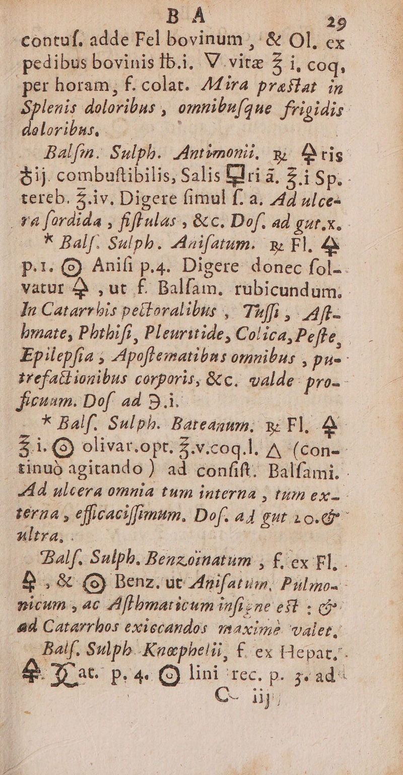 contuf. adde Fel bovinum ,' &amp; OI, ex pedibus bovinis Ib.i, V. vitz 5 i, coq, per horam; f. colat. Mira praslat in Splenis doloribus , omnibu[que frigidis: deloribus, ; Balfin. Sulph. Antimonii, y ig. $ij. combuftibilis, Salis Elri a, £ i Sp, . tereb. .iv. Digere (imul f: a. 444 ulce- va fardida , fiff las , &amp;c. Dof. ad gut.x. * Balf. Sulph. Anifatum. w Fl. 4&amp; p.19) Anifi p.4. Digere donec fol-. - vatur à ,ut £. Balfam. rubicundum, In Catarrbis peitoralibus , Tuffi ,. AR. bmate, Phtbifi , Pleurstide , Colica, Peffe, Epilepfia , Apoflematibns omnibus , pue zrefailionibus corporis, &amp;c. valde: pro- - Jieuum. Dof ad B. * Balf. Sulph. Bateagum. v F.A $ i. (9) olivar.opt. Z.v;coq.l. A (con-- tinuó agitando ) ad confift. Balfami. Ad ulcera omnia tum interna ; tum exz- teraa , efficacifimum. Dof. A4 gut 1 o.dr- altra, . alf. Sulph. Benzoinatum , £ ex Fl, . b ,&amp; (c) Benz. ut Anifatim,; Puls - micum , 4c Aflbmaricum infizne eft. « có» ad Catarrhos exiccandos Axim? valet, Balf. Sulpb. Knephelii, £. ex (depat,- &amp; rae P4 e p. 3« ad « x.