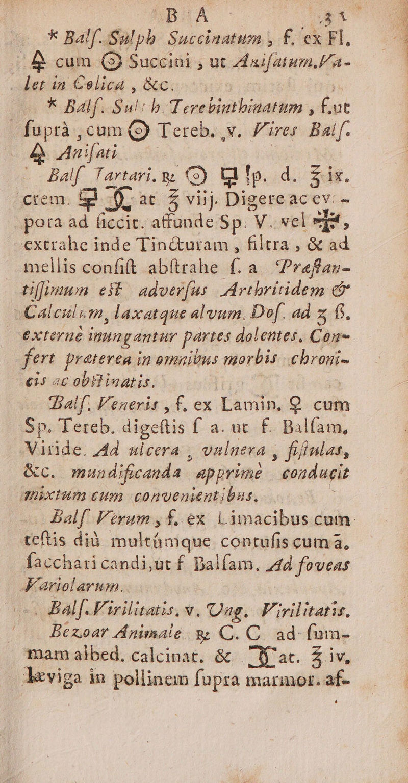 * Balf. Sulph. Succinatum , f. ex Fl. | 4 cum (3 Succini , ut Zxifatum//a- let ia Celica , &amp;c. : * Balf. Sul: b. Terebinthinatum , f.ut -fuprà , cum (9 Tereb. v. ires Baif. A Auifati. | ME e E G) lMp..d. 2s. rem. O,at 5 viij Digereacev.- pota ad (iccit. i-a Sp. V. vel og extrahe inde Tin&amp;utam , filtra , &amp; ad mellis confit abftrahe f. a. Preffan- üJvuum est | adver(us. Artbritidem &amp; -Calculum, laxatque alvum. Dof. ad z fs. exterué nungantur partes dolentes, Con fert. praterea in omzibus morbis .chroni- ci; ac obllinatis. | 3 alf. Veneris , f. ex Lamin. 9. cum Sp. Tetreb. digeftis f a. uc. £. Balfam, Viride. 4d. ulcera , vulueva , fifiulas, &amp;c. mundificanda apprime | conducit duixtum cum convenientibus. ) teftis dià. multámque contufis cum a, facchari candi,ut f. Dalfam. 44d foveas K'ariolavim. | Balf.Firilitatis, v. Qag, Firilitatis, Bezoar Animale. B C. C. ad-fum- lviga in pollinem fupra marmor. af- L] FEUOS CU RT