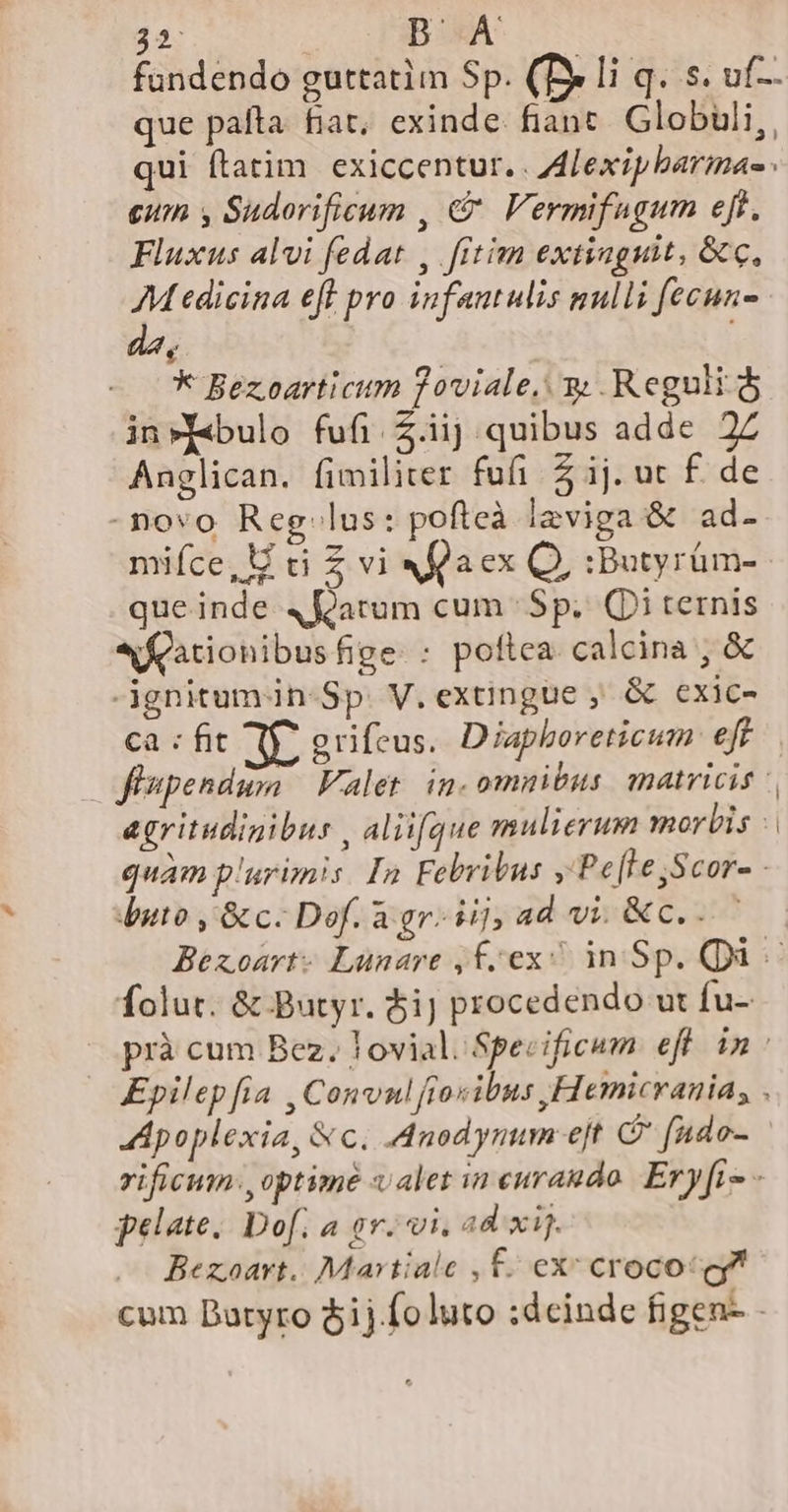 42- DB À fundendo guttatim Sp. (Be li q. s. uf-. que pafta fiat, exinde. fiant. Globuli, qui ftatim exiccentur. . ALexipbarinae cum y Sudorificum , € Vermifugum eft, Fluxus alvi fedat , fitim extinguit, &amp;c, Medicina eff pro infantulis nulli fecun- € * Bezoarticum ?oviale.. y Reguli dj in»y«bulo fufi Z.iij quibus adde 2Z Anglican. fimiliter fufi 2 ij. ut f. de -novo Reg lus: pofteà l2viga &amp; ad- mifce,U ci Z vi Xfaex Q, :Butyrüm- queinde 4 arum cum Sp. (Di ternis eQationibusfige. : poftea. calcina , &amp; ignitum in-Sp. V. extingue ; &amp; exic- ca : fit mU erifeus. Diaphoreticum efr jJispendum Valet. in. omnibus matricis agritudigibus , aliifque mulierum morbis : quàm p'urimis In Febribus ,'Pe[Le,Scor- - uto , &amp;c. Dof. agr. ij,ad vi &amp;c... folut. &amp; Butyr. $i) procedendo ut fu- Apoplexia, &amp;c. .Anodynum ejt C [ndo- rificum.,optimé valet in euraudo. Eryftz pelate. Dof. a gr. vi, ad xij. Bezoavt.. Martiale , £. ex: crocot gl cum Batyro $ij.foluto :dcinde figen- -