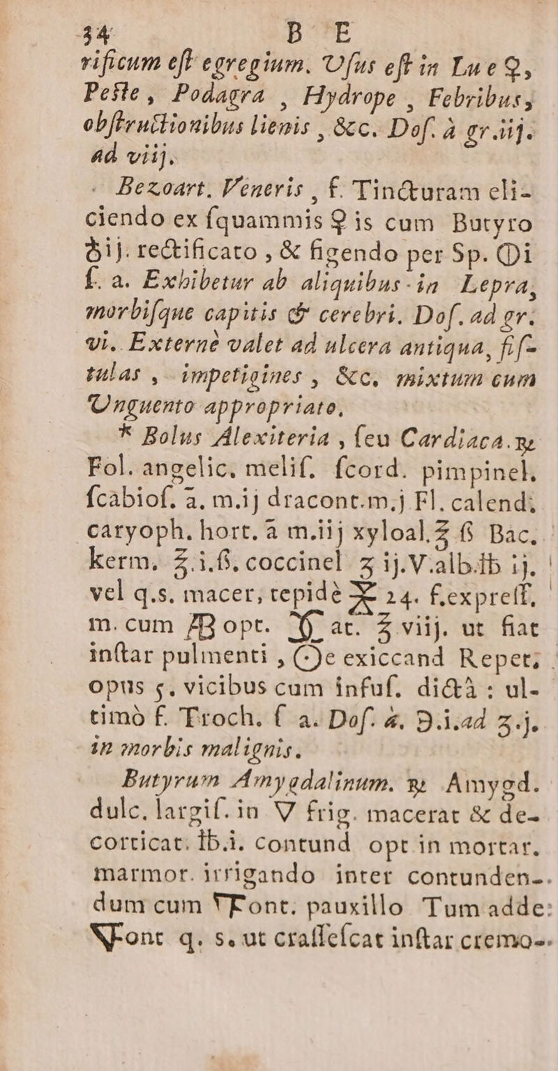 3X BOTE vificum ef egregium. Ufus eft in Lue Q, Peste, Podagra , Hydrope , Febribus, ob[Fruitionibus lienis , &amp;c. Def. à gr .ii]. 4d viij. - Bexoart, Veneris , £.'Tin&amp;turam cli- ciendo ex fquammis 9 is cum Butyro oj. re&amp;ificato , &amp; figendo per Sp. Qi Í. a. Exbibetur ab. aliquibus-in Lepra, morbifque capitis d cerebri, Dof. ad gr. vi. Externe valet ad ulcera antiqua, fif- tulas , Wmpetioines , &amp;c. mixtum eum Qnguento appropriato, * Bolus Alexiteria , (eu Cardiaca.m Fol. angelic, melif; fcord. pimpincl. fcabiof. 3, m.1j dracont.m.j Fl. calend; kerm. $.i.f. coccinel z ij.V.alb.fb ij. vel q.s. macer, repide 0E 24. f.exprelt, m. cum 7B opt. Xj ac. Z viij. ut fiat opus s, vicibus cam infuf. di&amp;à : ul- timo £. Froch. f a. Def. 4. B.i.ad z.j. ip morbis malignis. Butyrum Amnygdalinum. &amp; Amygd. dulc. largif. in. V frig. macerat &amp; de- corticat: Ib.i. contund. opt in mortar.