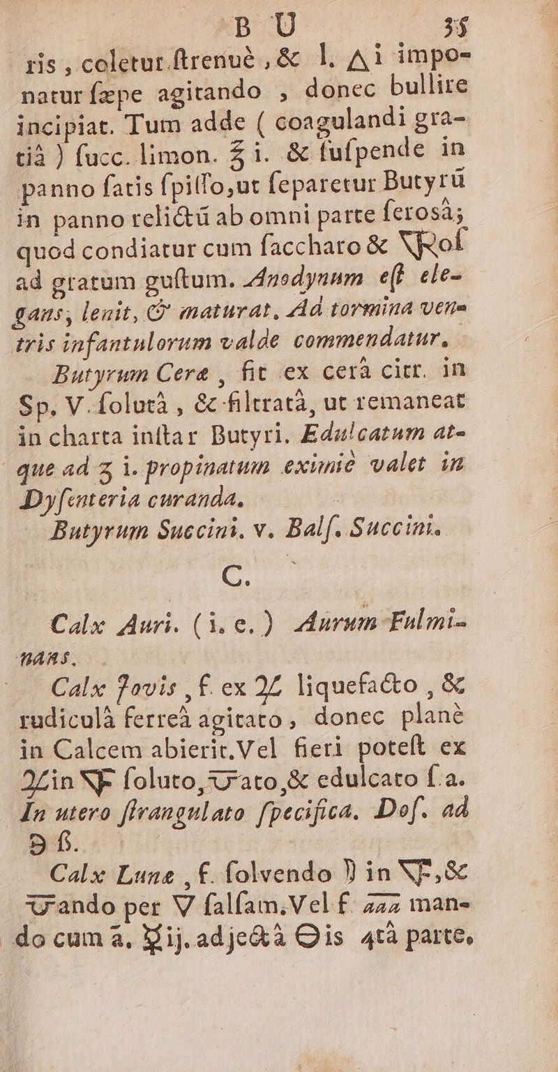 - pis , coletur.ftrenué , &amp; l1. A1 impo- naturízpe agitando , donec bullire incipiat. Tum adde ( coagulandi gra- tià ) fucc. limon. £ i. &amp; fufpende in panno fatis fpilTo,ut feparetur Butyrü in panno reli&amp;ü ab omni parte ferosá; quod condiatur cum faccharo &amp; NEot ad gratum guítum. Anedynnm e(t. cle- gaus, lenit, G' maturat, Ad tormina vttie tris infantulorum valde. commendatur, Butyrwn Cera , fit ex cerà citer. in Sp. V.folutà , &amp; filtratà, ut remaneat in charta inftar Butyri. Edu!catum at- | que ad i. propinatum eximie valet in Dyfinteria curanda. ^ Butyrum Succini. v. Balf. Succim. C. Calx Auri. (1.0. ) arum Fulmi- MARS. : Calx Jovis , £. ex 2Z liquefa&amp;o , &amp; rudiculà ferreà agitato, donec plané in Calcem abierit. Vel fieri poteft ex 2£in NF foluto,s7rato,&amp; edulcato fa. dn ih flrangulato fpecifica. DDof. ad 9 Calx Lune ,£. folvendo 9 in NF, &amp; rando per V falíam;Vel f. 242 mans do cum à, Mij. adje&amp;à Ois 4tà parte,