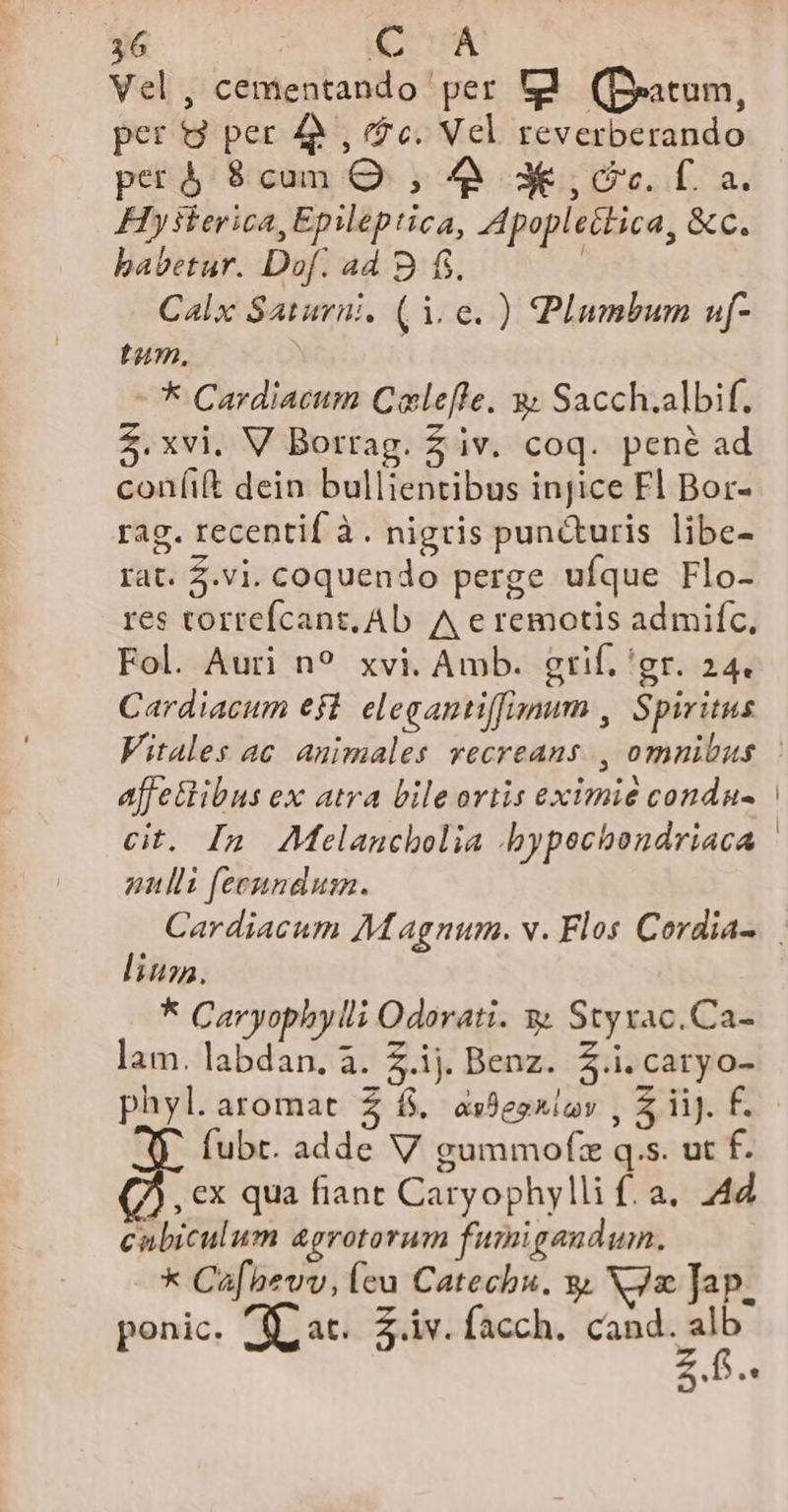 Vel, cementando per V (Deatum, per 9 per 4, fc. Vel reverberando petà 8cun OQ. , à 3€ , cc. 0. a. Hysterica, Epileptica, Apopleética, &amp;c. babetur. Dof. ad B fi. | Calx Saturni. (1.0. ) Plumbum uf- tum, - * Cardiacum Cale[fle. 3; Sacch.albif. Z.xvi. V Borrag. Z iv. coq. pené ad coníift dein bullientibus injice Fl Bor- rag. recentif à. nigris pun&amp;turis libe- rat. 5.vi. coquendo perge ufque Flo- res torrefcant, Ab A e remotis admifc, Fol. Auri n? xvi. Amb. grif. 'gr. 24. Cardiacum e$t. elegantiffiaum , Spiritus Vitales ac animales vecreans., omnibus affe&amp;ibus ex atra bile ortis eximie condu- anlli feenndusn. lius. * Caryophylli Odorati. y Styxac.Ca- lam. labdan. à. £.ij. Benz. $.i.caryo- phyl.aromat $ f. as8egniov , 5 iij. f. fubt. adde V gummofze q.s. ut f. , €x qua fiant Caryophylli f. a. 44 cabiculum agrotorum fumi gandum. * Cafhevv, leu Catechu. y. NJx Jap. ponic. fl at. Z.iv. facch. cand. alb md