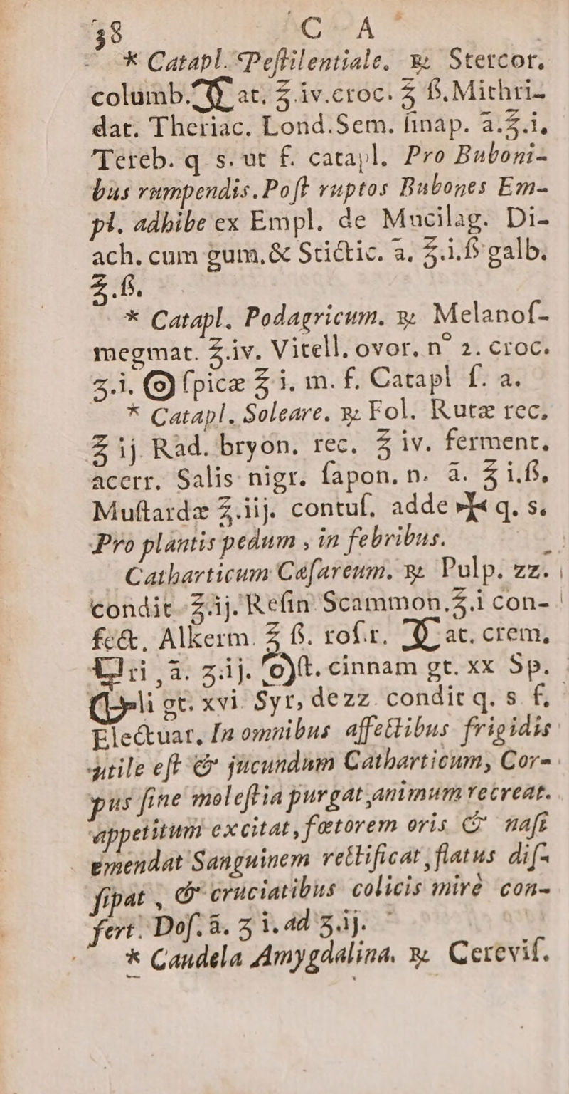 $9 CMA | * Catapl.*Peflilentiale. 3 Stercot. columb £ft at. 5 iv.croc. 5 S. Mithri- dat. Theriac. Lond.Sem. finap. 2.5.1, Tereb. q s. ut £. catajl. Pro Buboni- bus vumpendis. Po[F vuptos Bubones Em- yl. adbibe ex Empl. de Mucilag. Di- ach. cum gum, &amp; Stictic. 3, 5.1.5 galb. * Catapl. Podagricum. 9 Melanof- megmat. Z.iv. Vitell. ovor. n^ 2. croc. 5.1. (S) pice 5 i. m. f. Catapl f. a. * Catapl. Soleare. 9 Fol. Rutz rec, Z ij Rad. bryon. rec. 5 iv. ferment, accrr. Salis nigr. fapon. n. à. $i.fs, Muftardz Z.iij. contuf, adde »X« q. s. Pro plantis pedum in febribus. ^ Catharticum Ca[areum. y. Pulp. zz. i fc&amp;. Alkerm. Z fi. rof.r. d at. crem, li g&amp; xvi. Syr, dezz. condit q. s f, Electuar, [p omnibus affetlibus frigidis us fine moleftia purgat animum recreat. eppetitum excitat , fetorem oris C maft emendat Sanguinem vettificat , flatus dif- fipat , (cruciatibus calicis miré con- fert: Dof. 8. 5 i44 34j. ' &amp; Candela Amygdalina, y Cerevif.