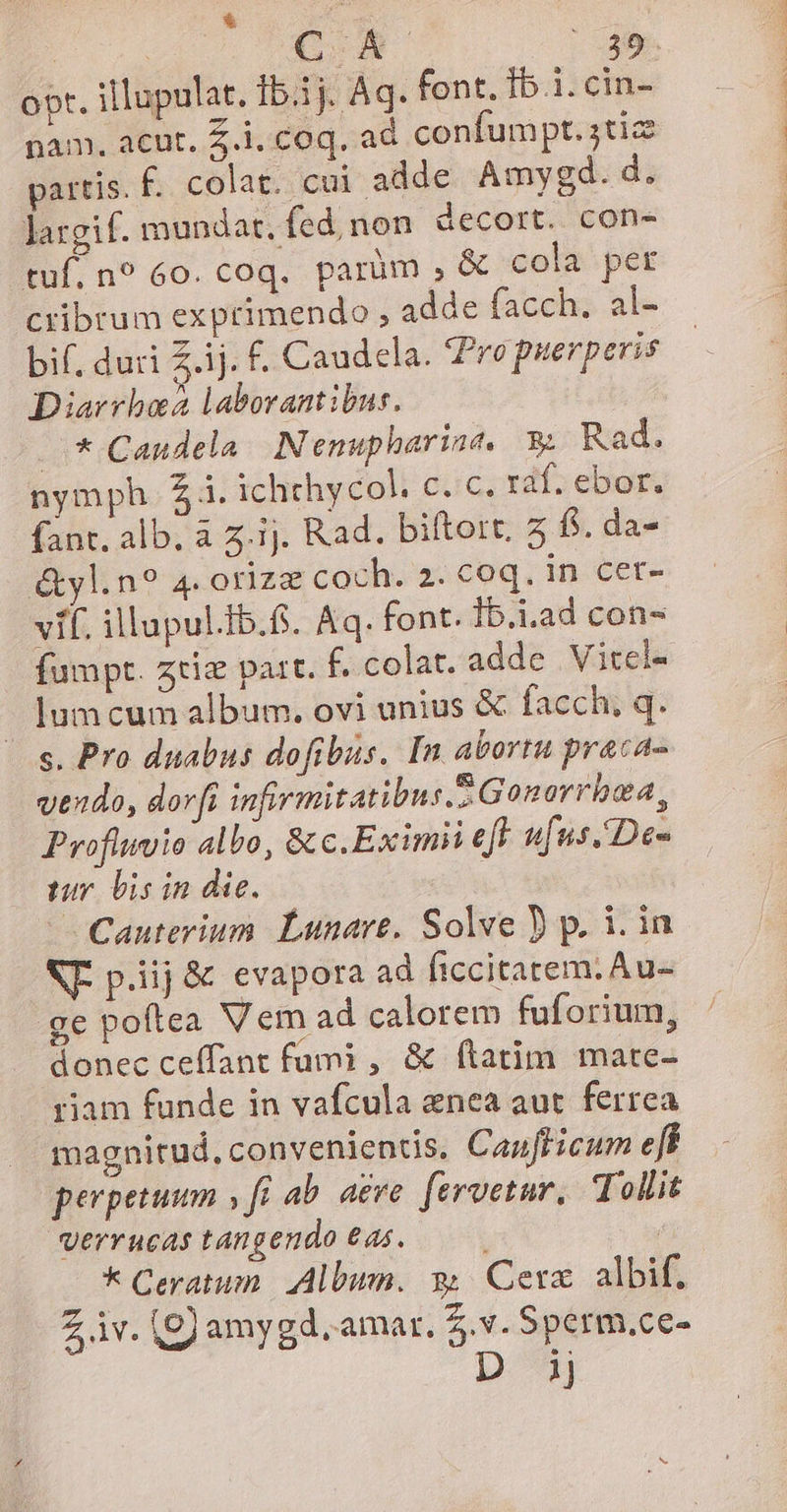 &amp; ; opt. illupulat. 15.15. Aq. font. Ib.1. cin- pam. acut. £.i. coq. ad confumpt. jtiz partis. f. colat. cui adde Amygd.d. largif. mundat, fed, non decort. con- tuf, n? 60. coq. parüm , &amp; cola per cribrum exprimendo , adde facch. al- bif, duri ij. £. Caudela. Pre puerperis Diarrbez laborantibus. * Caudela. Nemupharine. 3 Rad. nymph. 4. ichthycol. c. c. raf. ebor. fant. alb. à z.ij. Rad. biftort. 5 fs. da- &amp;vl.n? 4. orizz coch. 2. coq. in cer- vif. illupul.Ib.. Aq. font. Ib.i.ad con- fumpt. zriz part. f. colat. adde Vitcl- lum cum album. ovi unius &amp; facch, q. s. Pro duabus dofibus. In abortu praca- vendo, dov[i infirmitatibus. Gonarrbea, Proflwiio albo, &amp; c.Eximii eft ufus. De- tur lis in die. | Cauterium. Lunare. Solve ) p. i. in NT. p.iij &amp; evapora ad ficcitarem. Au- ge poftea Vem ad calorem fuforium, donec ceffant fumi , &amp; ftatim mate- riam funde in vafcula enea aut ferrea magnitud, convenientis, Caufficum eff perpetuum , fi ab. a£ve. [eruetur, Tollit Verrucas tangendo €d5. Ü * Ceratum. Album. w Cera: albif. Z iv. (g) amygd. amar. Z.v.Sperm.ce- D ij