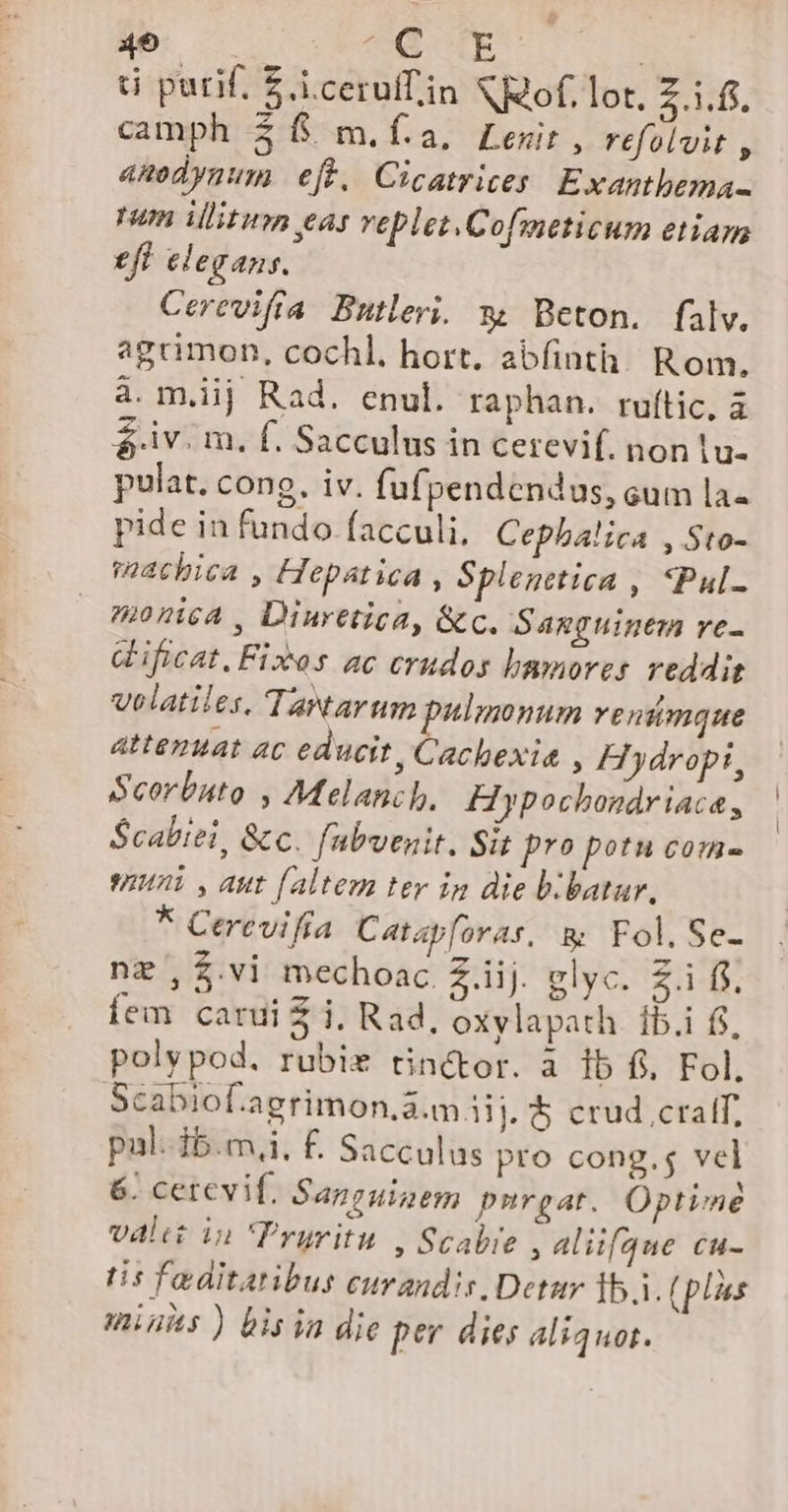 49 ^ CE ! ti purif. £.i.cerufin &amp;R2of, Lot, 21:5, camph $$ m.í.a, Lewir , refolvit , anodynum eff, Cicatrices. Exantbema- pum illitum eas veplet.Cofmeticum etiam £f elegans. Cerevifia Butleri. w Beton. falv. agrimon, cochl. hort. abfinth. Rom. à. mij Rad. enul. raphan. ruftic. à $ iv. m, f. Sacculus in cerevif. non |u- pulat. cong. iv. fufpendendus, cum la- pide in fundo (acculi, Cepba!ica , Sto- uchica , Hepatica » Splenttica , «Pul- monica , Diuretica, &amp;c. Sanguinem re- Gificat, Fixos ac erudos bamores reddit velatiles. Tawtarum pulmonum venümque attennat ac educit, Cachexie , Hydropi, Seorbuto , Melancb, Hypochondriaca, S$cabiei, &amp;c. fabvenit. Sit pro potu com- wi , aut faltem tey ip die b.batar, * Cetrevifta Catapforas, &amp; Fol. Se- nz ,$.vi mechoac Z.iij. glyc. Z.i f$. Íem carui € i, Rad, oxXylapath. ib.i fj, polypod. rubie tinctor. a 1b fi. Fol. Scabiof.agrimon,a.m iij. &amp; crud cralf, pul.-ib.m,i, £. Sacculus pro cong.s vel 6. cetevif, Sapeuipem purgat. Optime vali in Pryritu , Scabre , alifgue cu- tis fo ditatibus curandis Detar Íb.1. (plius mius ) bisia die per dies aliquot.