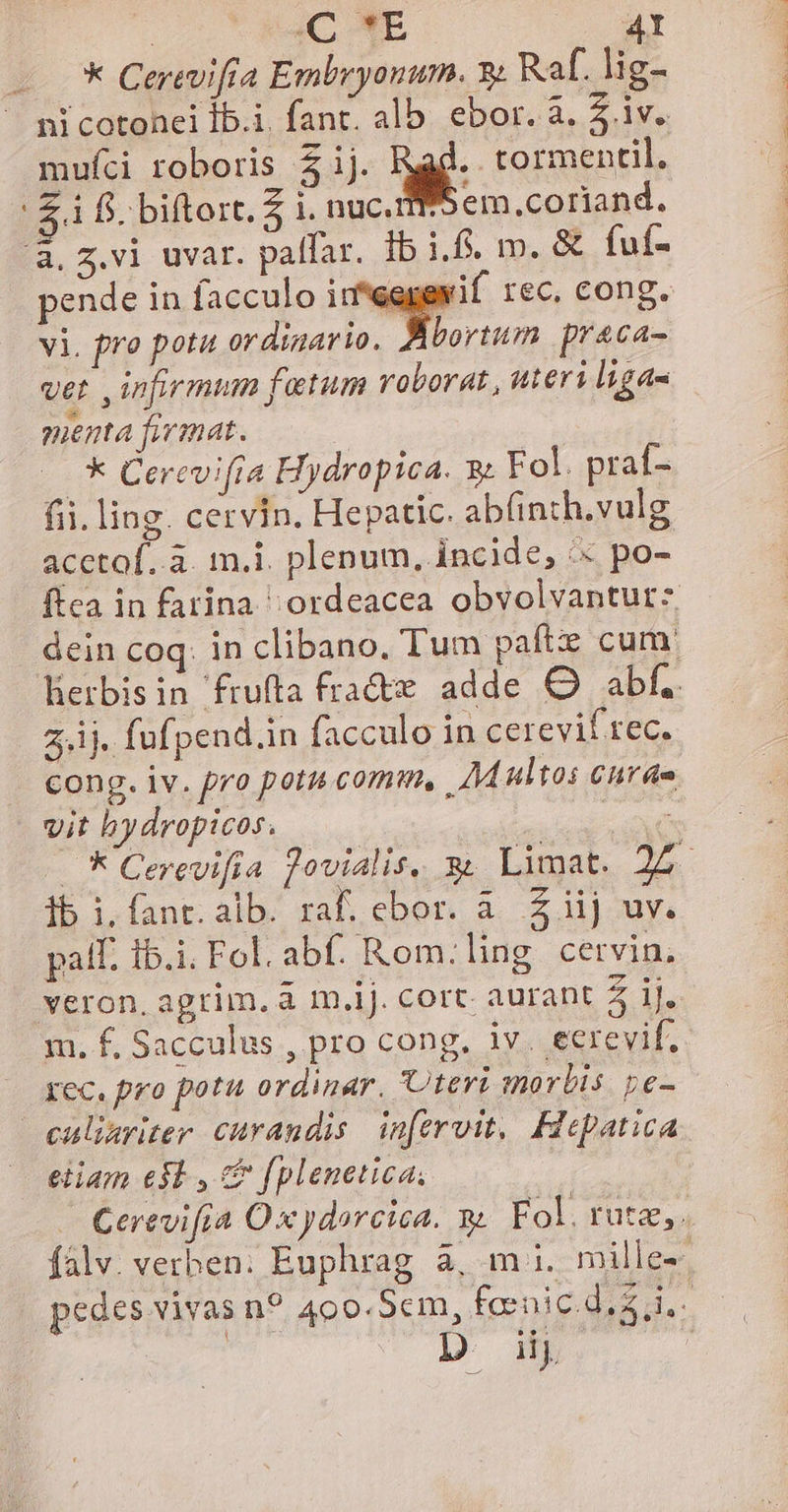 - * Cerevifia Embryonum. y; Raf. lig- ni cotonei Íb.i. fant. alb. ebor. a. 5. iv. mufci roboris 5ij. Reg- tormentil. £i fi. biftort, 5 i. nuc. em.coriand. pende in facculo i rec, cong. vi. pro potu ordigario. bortum praca- ver , infirmum fatum roborat , uteri liga- manta fiwimat. * Cerevi(ra Hydropica. 8&amp; Fol. praf- fii. ling. cervin. Hepatic. abfinth.vulg acctof.. à. m.i. plenum, incide, '« po- 2,.1j. fufpend.in facculo in cerevif rec. vit hy dropicos. ib i. fant. alb. raf. ebor. à. Z iij uv. palf. Ib.i. Fol. abf. Rom.ling cervin, | PEN UNE M LR veron, agrim. a m.iJ. cort. aurant 5 1J. m. f, Sacculus , pro cong. iv. ectrevif. Xec. pro pot ordinar. teri morbis De- eiiam e$ , &amp; fplenetica. D. i. CANNES S TURIS