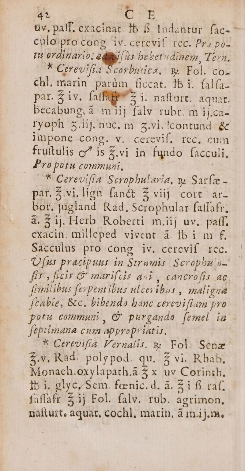 .J* 4 | ENTE üv, palT, exacinat. fb f$. Indantur. fac- ^ culo.pto cong iv. cerevif tec. Pr) po- tn ordinario: adit [is behet» dinem, Teen, * Crerevifia Scorbutica. 9 Fol. co- C€hl. marin parüm ficcat. 1b i. falfa. par. $ iv. faffüP*— i. naftart. aqua. becabung.i miij falv rubr. m ij.ca- ryoph 5.iij nuc. m 5.vi.!contund &amp; jnpone cong. v. cerevif, rec. cum fruftulis o^ is £.vi in fundo facculi. Preopotu communi, | | | 5 Cerevifía Scrophularia, y Sat(z - par.3.vi lige fandt Z viij cort ar- bor. jügland Rad, Scrophular fafafr, à. $ ij Herb Roberti m.iij uv. palf, exacin. milleped vivent. à. lb i m £ Sacculus pro cong iv. cerevif rec. Ufus pracipuns in Struuis Scrophgu o-: [i$ ficis &amp; marifcis ai, cancrofis ac fimilibus fezpent ibus ulceyibus , maligna fcabie, &amp;c. bibendo hanc cerevifiam pvo potu commuui, € purgando femel ia fepiimana cum apprep»iatis. * Cerevifra Vernalis. &amp; Fol. Senz $.v. Rad. polypod. qu. $ vi. R hab, Monach.oxylapath.à 2 x uv Corinth. 15 i. glyc, Sem. foenic. d. à. £ i f$. raf. faffafr 3j Fol. falv. rub. agrimon,