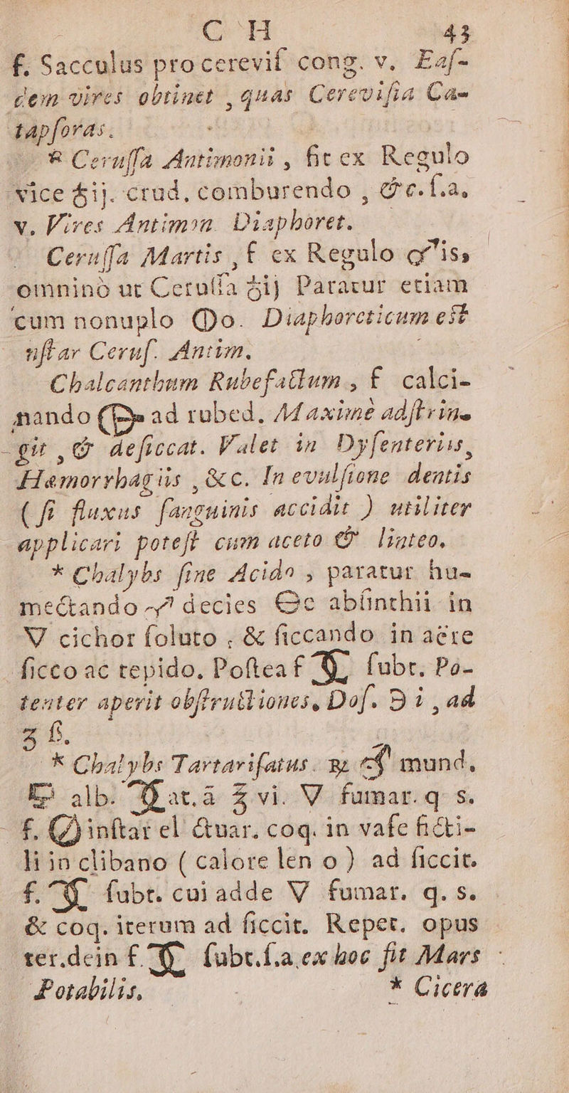 f. Sacculus procerevit cong. v. Eaf- dem vires obtinet , quas. Cerevifia Ca- tapforas. : &amp; Ceru[fa Aatinonii , fit ex Regulo 'vice $ij. crad, comburendo , &amp;c.f.a. v. Vives Antimon. Diapboret. — Ceruffa Martis ,£ ex Regulo is, omnino ut Ceru(fa 5i] Paravur etiam cum nonuplo (Do. Diaphborcticum e$t ufar Ceruf. Anim. i Chalcantbum Rubefatlum , £. calci- nando ad rübed. Maxime adft rins -gi C deficcat. Valet ip Dyfenteriis, Hamorrbagiis , &amp;c. Inevulfione. dentis (fi. fluxus. fanguinis accidit ) utiliter applicari poteft cum aceto P linteo. * Chalybs fine Acido , paratur. hu- me&amp;ando ^7 decies €c abínthii in V cichor foluto , &amp; ficcando in aere ficco ac tepido. Poftea £ 7. fubr. Po- teater aperit obffrubliones, Df. B ad 5 f. i * Chalybs Tartavifatus. qu «$. mund, E) alb. D at.à $ vi. V fumar.q s. £, (inftar el &amp;var. coq. in vafe hi&amp;ti- li ia clibano ( calore len o) ad ficcit. £^. fubt. cuiadde V fumar. q. s. &amp; coq. iterum ad ficcit. Reper. opus rer.dein £X. fübe. faex boc fit Mars. - Jotabilis — * Cicera