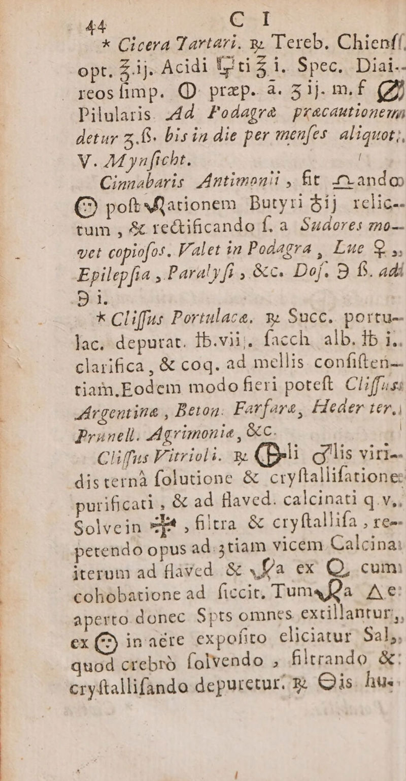 * Cicera Tartari. a. Tereb. Chienff. opt. Z4. Acidi fti 4 i. Spec. Diai.. reoslimp. QD prep. a. 5ij. m. f. (Z2 Pilularis. 4d Zodagra pracantionenn detur 2.6. bis in die per menfes aliquot; V. M yn ficht. l Cinnabaris Antimonii , fit cando (2 poftNlarionem DButyri $ij rclic-- tum , &amp; rectificando f. a. Sudores zmo-- vet copiofos. Valet in Podagra , Lue Q.,, Epilep fia ,.Paraly fi ,.&amp;c. Dof. 9 f. adi ) i. | * Cliffus Portulaca. » Succ. portu-- lac. deputat. ib.vii;. facch. alb. fb i.. clarifica, &amp; coq. ad mellis. confiften- tiam.Eodem modo fieri poteft. Cl/ffus Argentina , Beton. Farfara, Feder ter, Prünell. Agrimonie , &amp;Cc. | Clifus Fitrioli. &amp; (ei glis vini-- disternà folutione &amp; cryftallifatione: purificati , &amp; ad flaved. calcinati q.v.. Solvein ze , filtra &amp; cryftallifa , re-- petendo opus ad. 5tiam vicem. Calcina: iterum ad fláved. &amp; a ex Q, cum cohobatione ad. ficcir, Tum« Qa. A e: aperto. donec. Spts omnes extrillantur;,, ex (^ inaéte expofito. eliciatur. Sal, quod crebro (olvendo , filtrando &amp;: cryftallifando depuretur. 5 Qis hus.